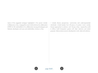 Some of the suggested strategies highlighted in the session include:
Collaboration is Key – engage the crowd, build institutions for collaboration
(CERN for AI); build platforms for collaboration among technologists and
between developers and users and stakeholders; Inclusion is Key
– include diverse perspectives, communities and under-represented
individuals; include leaders from all sectors of society in tech; include
diverse approaches to solutions; and Access is Key – expose the world
to efforts; build transparent systems with clear intentions and stated
purposes; democratize access to development, tools, data and solutions.
 page 70/87
 