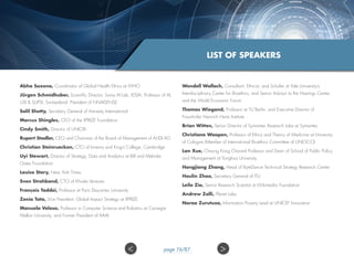 Abha Saxena, Coordinator of Global Health Ethics at WHO
Jü​rgen Schmidhuber​​, Scientific Director, Swiss AI Lab, IDSIA; Professor of AI,
USI  SUPSI, Switzerland; President of NNAISE​NSE
Salil Shetty, Secretary General of Amnesty International
Marcus Shingles​, CEO of the XPRIZE Foundation
Cindy Smi​th​​, Director of UNICRI
​Rupert Stadler, CEO and Chairman​of the Board of Management of AUDI ​AG
Ch​ristian Steinruecken, CTO of Invenia and King’s College, Cambridge
Uyi Stewart​, Director of Strategy, Data and Analytics at Bill and Melinda
Gates Foundation
Louise Story, New York Times
Sven Strohband, CTO of Khosla Ventures
F​rançois Taddei, Professor at Paris Descartes University
Zenia Tata, Vice President, Global Impact Strategy at XPRIZE
Manuela Veloso​, Professor in Computer Science and Robotics ​at Carnegie
Mellon University, and Former President of AAAI
Wendell Wallach​, Consultant, Ethicist, and Scholar at Yale University’s
Interdisciplinary Center for Bioethics, and Senior Advisor to the Hastings Center,
and the World Economic Forum
Thomas Wiegand​, ​Professor at TU Berlin, and Executive Director of
Fraunhofer Heinrich Hertz Institute
Brian Witten, Senior Director of Symantec Research Labs at Symantec
Christiane Woopen, Professor of Ethics and Theory of Medicine at University
of Cologne (Member of International Bioethics Committee of UNESCO)
Lan Xue, Cheung Kong Chaired Professor and Dean of School of Public Policy
and Management at Tsinghua University​​
Hongjiang Zhang​, Head of ByteDance Technical Strategy Research Center
Houlin Zhao​​, Secretary General ​of ITU
Leila Zia, Senior Research Scientist at Wikimedia Foundation
Andrew Zolli, Planet Labs
Naroa Zurutuza, Information Poverty Lead at UNICEF Innovation​​​​​
LIST OF SPEAKERS
 page 76/87
 