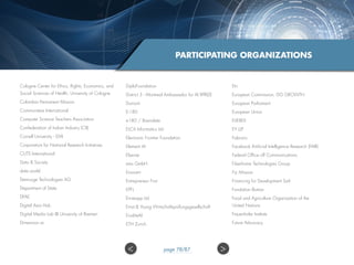 PARTICIPATING ORGANIZATIONS
Cologne Center for Ethics, Rights, Economics, and
Social Sciences of Health, University of Cologne
Colombia Permanent Mission
Communitere International
Computer Science Teachers Association
Confederation of Indian Industry (CII)
Cornell University - EMI
Corporation for National Research Initiatives
CUTS International
Data  Society
data.world
Demiurge Technologies AG
Department of State
DFAE
Digital Asia Hub
Digital Media Lab @ University of Bremen
Dimension.ai
DiploFoundation
District 3 - Montreal Ambassador for AI XPRIZE
Dumont
E-180
e180 / Braindate
ELCA Informatics Ltd.
Electronic Frontier Foundation
Element AI
Elsevier
ems GmbH
Enovant
Entrepreneur First
EPFL
Ernieapp Ltd
Ernst  Young Wirtschaftsprüfungsgesellschaft
EruditeAI
ETH Zurich
Etri
European Commission, DG GROWTH
European Parliament
European Union
EVEREX
EY LLP
Fabrizio
Facebook Artificial Intelligence Research (FAIR)
Federal Office off Communications
Fiberhome Technologies Group
Fiji Mission
Financing for Development Sarl
Fondation Botnar
Food and Agriculture Organization of the
United Nations
Frauenhofer Institute
Future Advocacy
 page 78/87
 