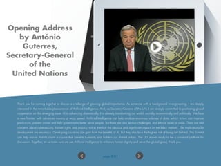 Thank you for coming together to discuss a challenge of growing global importance. As someone with a background in engineering, I am deeply
interested in the remarkable phenomenon of Artificial Intelligence. And, as Secretary-General of the UN, I am strongly committed to promoting global
cooperation on this emerging issue. AI is advancing dramatically. It is already transforming our world, socially, economically and politically. We face
a new frontier, with advances moving at warp speed. Artificial Intelligence can help analyze enormous volumes of data, which in turn can improve
predictions, prevent crimes and help governments better serve people. But there are also serious challenges, and ethical issues at stake. There are real
concerns about cybersecurity, human rights and privacy, not to mention the obvious and significant impact on the labor markets. The implications for
development are enormous. Developing countries can gain from the benefits of AI, but they also face the highest risk of being left behind. This Summit
can help ensure that AI charts a course that benefits humanity and bolsters our shared values. The UN stands ready to be a universal platform for
discussion. Together, let us make sure we use Artificial Intelligence to enhance human dignity and serve the global good, thank you.
Opening Address
by António
Guterres,
Secretary-General
of the
United Nations
>< page 8/87
 