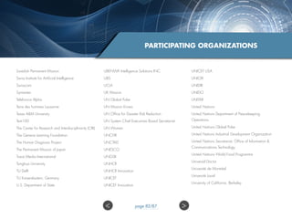 PARTICIPATING ORGANIZATIONS
Swedish Permanent Mission
Swiss Institute for Artificial Intelligence
Swisscom
Symantec
Telefonica Alpha
Terre des hommes Lausanne
Texas AM University
Text100
The Center for Research and Interdisciplinarity (CRI)
The Geneva Learning Foundation
The Human Diagnosis Project
The Permanent Mission of Japan
Trace Media International
Tsinghua University
TU Delft
TU Kaiserslautern, Germany
U.S. Department of State
UBENWA Intelligence Solutions INC.
UBS
UCLA
UK Mission
UN Global Pulse
UN Mission Korea
UN Office for Disaster Risk Reduction
UN System Chief Executives Board Secretariat
UN Women
UNCHR
UNCTAD
UNESCO
UNGSII
UNHCR
UNHCR Innovation
UNICEF
UNICEF Innovation
UNICEF USA
UNICRI
UNIDIR
UNIDO
UNITAR
United Nations
United Nations Department of Peacekeeping
Operations
United Nations Global Pulse
United Nations Industrial Development Organization
United Nations Secretariat, Office of Information 
Communications Technology
United Nations World Food Programme
Universal Doctor
Université de Montréal
Université Laval
University of California, Berkeley
 page 82/87
 