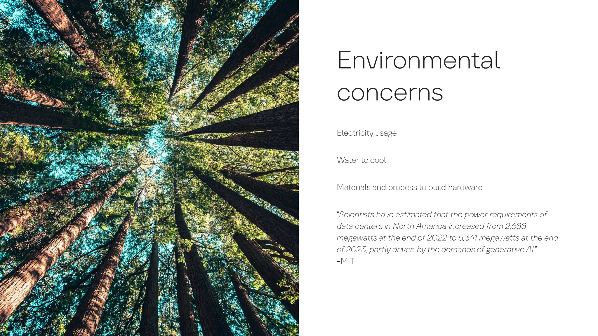 Environmen
t
a
l
concerns
E
l
ec
t
rici
t
y
us
a
g
e
W
a
t
er
t
o coo
l
M
a
t
eri
a
l
s
a
nd process
t
o bui
l
d h
a
rdw
a
re
“Scien
t
is
t
s h
a
ve es
t
im
a
t
ed
t
h
a
t
t
he power requiremen
t
s o
f
d
a
t
a
cen
t
ers in Nor
t
h Americ
a
incre
a
sed
f
rom 2,688
me
g
a
w
a
t
t
s
a
t
t
he end o
f
2022
t
o 5,341 me
g
a
w
a
t
t
s
a
t
t
he end
o
f
2023, p
a
r
t
l
y
driven b
y
t
he dem
a
nds o
f
g
ener
a
t
ive AI.”
-MIT
 