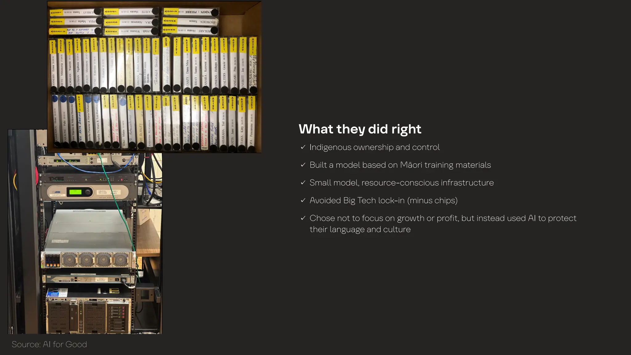 Wh
a
t
t
he
y
did ri
g
h
t
Indi
g
enous ownership
a
nd con
t
ro
l
Bui
l
t
a
mode
l
b
a
sed on M
ā
ori
t
r
a
inin
g
m
a
t
eri
a
l
s
Sm
a
l
l
mode
l
, resource-conscious in
f
r
a
s
t
ruc
t
ure
Avoided Bi
g
Tech
l
ock-in (minus chips)
Chose no
t
t
o
f
ocus on
g
row
t
h or pro
f
i
t
, bu
t
ins
t
e
a
d used AI
t
o pro
t
ec
t
t
heir
l
a
n
g
u
a
g
e
a
nd cu
l
t
ure
Source: AI
f
or
G
ood
 