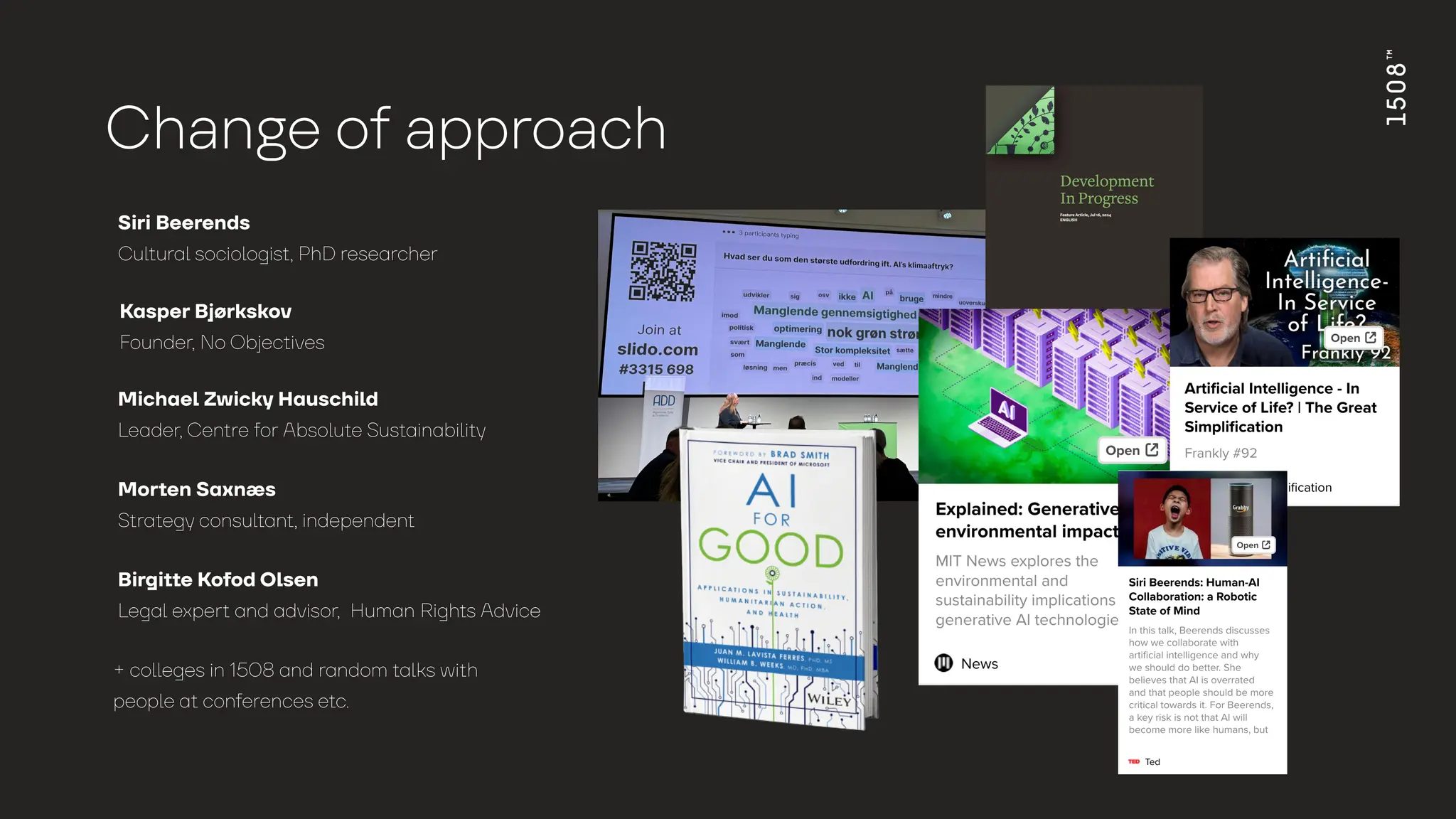 Ch
a
n
g
e o
f
a
ppro
a
ch
Siri Beerends
Cultural sociologist, PhD researcher
+ colleges in 1508 and random talks with
people at conferences etc.
Kasper Bjørkskov
Founder, No Objectives
Michael Zwicky Hauschild
Leader, Centre for Absolute Sustainability
Morten Saxnæs
Strategy consultant, independent
Birgitte Kofod Olsen
Legal expert and advisor, Human Rights Advice
 
