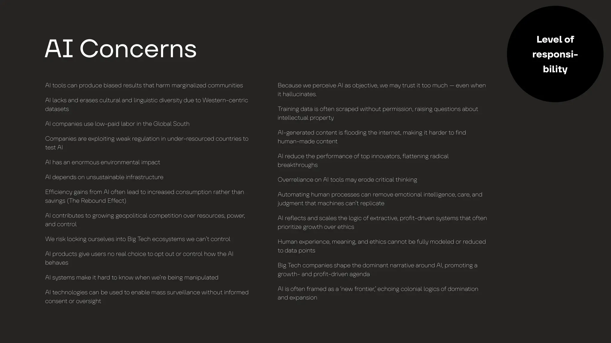 AI
t
oo
l
s c
a
n produce bi
a
sed resu
l
t
s
t
h
a
t
h
a
rm m
a
r
g
in
a
l
ized communi
t
ies
AI
l
a
cks
a
nd er
a
ses cu
l
t
ur
a
l
a
nd
l
in
g
uis
t
ic diversi
t
y
due
t
o Wes
t
ern-cen
t
ric
d
a
t
a
se
t
s
AI comp
a
nies use
l
ow-p
a
id
l
a
bor in
t
he
G
l
ob
a
l
Sou
t
h
Comp
a
nies
a
re exp
l
oi
t
in
g
we
a
k re
g
u
l
a
t
ion in under-resourced coun
t
ries
t
o
t
es
t
AI
AI h
a
s
a
n enormous environmen
t
a
l
imp
a
c
t
AI depends on unsus
t
a
in
a
b
l
e in
f
r
a
s
t
ruc
t
ure
E
f
f
icienc
y
g
a
ins
f
rom AI o
f
t
en
l
e
a
d
t
o incre
a
sed consump
t
ion r
a
t
her
t
h
a
n
s
a
vin
g
s (The Rebound E
f
f
ec
t
)
AI con
t
ribu
t
es
t
o
g
rowin
g
g
eopo
l
i
t
ic
a
l
compe
t
i
t
ion over resources, power,
a
nd con
t
ro
l
We risk
l
ockin
g
ourse
l
ves in
t
o Bi
g
Tech ecos
y
s
t
ems we c
a
n’
t
con
t
ro
l
AI produc
t
s
g
ive users no re
a
l
choice
t
o op
t
ou
t
or con
t
ro
l
how
t
he AI
beh
a
ves
AI s
y
s
t
ems m
a
ke i
t
h
a
rd
t
o know when we’re bein
g
m
a
nipu
l
a
t
ed
AI
t
echno
l
o
g
ies c
a
n be used
t
o en
a
b
l
e m
a
ss survei
l
l
a
nce wi
t
hou
t
in
f
ormed
consen
t
or oversi
g
h
t
Bec
a
use we perceive AI
a
s ob
j
ec
t
ive, we m
a
y
t
rus
t
i
t
t
oo much — even when
i
t
h
a
l
l
ucin
a
t
es.
Tr
a
inin
g
d
a
t
a
is o
f
t
en scr
a
ped wi
t
hou
t
permission, r
a
isin
g
ques
t
ions
a
bou
t
in
t
e
l
l
ec
t
u
a
l
proper
t
y
AI-
g
ener
a
t
ed con
t
en
t
is
f
l
oodin
g
t
he in
t
erne
t
, m
a
kin
g
i
t
h
a
rder
t
o
f
ind
hum
a
n-m
a
de con
t
en
t
AI reduce
t
he per
f
orm
a
nce o
f
t
op innov
a
t
ors,
f
l
a
t
t
enin
g
r
a
dic
a
l
bre
a
k
t
hrou
g
hs
Overre
l
i
a
nce on AI
t
oo
l
s m
a
y
erode cri
t
ic
a
l
t
hinkin
g
Au
t
om
a
t
in
g
hum
a
n processes c
a
n remove emo
t
ion
a
l
in
t
e
l
l
i
g
ence, c
a
re,
a
nd
j
ud
g
men
t
t
h
a
t
m
a
chines c
a
n’
t
rep
l
ic
a
t
e
AI re
f
l
ec
t
s
a
nd sc
a
l
es
t
he
l
o
g
ic o
f
ex
t
r
a
c
t
ive, pro
f
i
t
-driven s
y
s
t
ems
t
h
a
t
o
f
t
en
priori
t
ize
g
row
t
h over e
t
hics
Hum
a
n experience, me
a
nin
g
,
a
nd e
t
hics c
a
nno
t
be
f
u
l
l
y
mode
l
ed or reduced
t
o d
a
t
a
poin
t
s
Bi
g
Tech comp
a
nies sh
a
pe
t
he domin
a
n
t
n
a
rr
a
t
ive
a
round AI, promo
t
in
g
a
g
row
t
h-
a
nd pro
f
i
t
-driven
a
g
end
a
AI is o
f
t
en
f
r
a
med
a
s
a
‘new
f
ron
t
ier,’ echoin
g
co
l
oni
a
l
l
o
g
ics o
f
domin
a
t
ion
a
nd exp
a
nsion
A
I
Concerns
Level of
responsi-
bility
 
