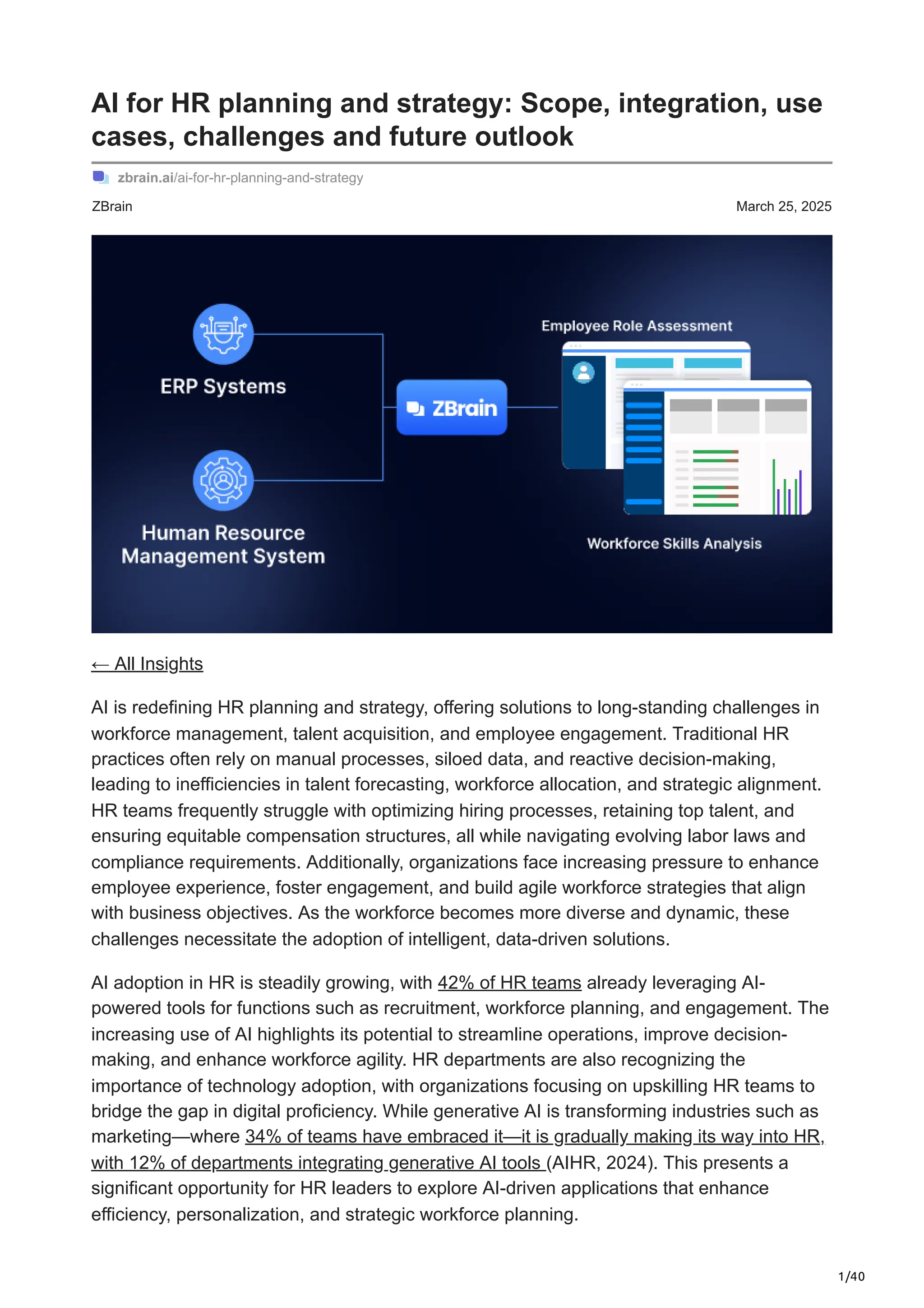 1/40
ZBrain March 25, 2025
AI for HR planning and strategy: Scope, integration, use
cases, challenges and future outlook
zbrain.ai/ai-for-hr-planning-and-strategy
← All Insights
AI is redefining HR planning and strategy, offering solutions to long-standing challenges in
workforce management, talent acquisition, and employee engagement. Traditional HR
practices often rely on manual processes, siloed data, and reactive decision-making,
leading to inefficiencies in talent forecasting, workforce allocation, and strategic alignment.
HR teams frequently struggle with optimizing hiring processes, retaining top talent, and
ensuring equitable compensation structures, all while navigating evolving labor laws and
compliance requirements. Additionally, organizations face increasing pressure to enhance
employee experience, foster engagement, and build agile workforce strategies that align
with business objectives. As the workforce becomes more diverse and dynamic, these
challenges necessitate the adoption of intelligent, data-driven solutions.
AI adoption in HR is steadily growing, with 42% of HR teams already leveraging AI-
powered tools for functions such as recruitment, workforce planning, and engagement. The
increasing use of AI highlights its potential to streamline operations, improve decision-
making, and enhance workforce agility. HR departments are also recognizing the
importance of technology adoption, with organizations focusing on upskilling HR teams to
bridge the gap in digital proficiency. While generative AI is transforming industries such as
marketing—where 34% of teams have embraced it—it is gradually making its way into HR,
with 12% of departments integrating generative AI tools (AIHR, 2024). This presents a
significant opportunity for HR leaders to explore AI-driven applications that enhance
efficiency, personalization, and strategic workforce planning.
 