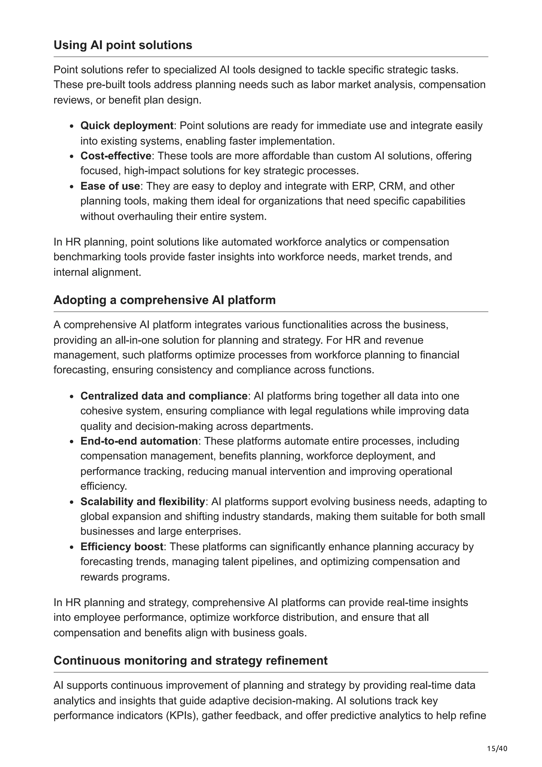 15/40
Using AI point solutions
Point solutions refer to specialized AI tools designed to tackle specific strategic tasks.
These pre-built tools address planning needs such as labor market analysis, compensation
reviews, or benefit plan design.
Quick deployment: Point solutions are ready for immediate use and integrate easily
into existing systems, enabling faster implementation.
Cost-effective: These tools are more affordable than custom AI solutions, offering
focused, high-impact solutions for key strategic processes.
Ease of use: They are easy to deploy and integrate with ERP, CRM, and other
planning tools, making them ideal for organizations that need specific capabilities
without overhauling their entire system.
In HR planning, point solutions like automated workforce analytics or compensation
benchmarking tools provide faster insights into workforce needs, market trends, and
internal alignment.
Adopting a comprehensive AI platform
A comprehensive AI platform integrates various functionalities across the business,
providing an all-in-one solution for planning and strategy. For HR and revenue
management, such platforms optimize processes from workforce planning to financial
forecasting, ensuring consistency and compliance across functions.
Centralized data and compliance: AI platforms bring together all data into one
cohesive system, ensuring compliance with legal regulations while improving data
quality and decision-making across departments.
End-to-end automation: These platforms automate entire processes, including
compensation management, benefits planning, workforce deployment, and
performance tracking, reducing manual intervention and improving operational
efficiency.
Scalability and flexibility: AI platforms support evolving business needs, adapting to
global expansion and shifting industry standards, making them suitable for both small
businesses and large enterprises.
Efficiency boost: These platforms can significantly enhance planning accuracy by
forecasting trends, managing talent pipelines, and optimizing compensation and
rewards programs.
In HR planning and strategy, comprehensive AI platforms can provide real-time insights
into employee performance, optimize workforce distribution, and ensure that all
compensation and benefits align with business goals.
Continuous monitoring and strategy refinement
AI supports continuous improvement of planning and strategy by providing real-time data
analytics and insights that guide adaptive decision-making. AI solutions track key
performance indicators (KPIs), gather feedback, and offer predictive analytics to help refine
 