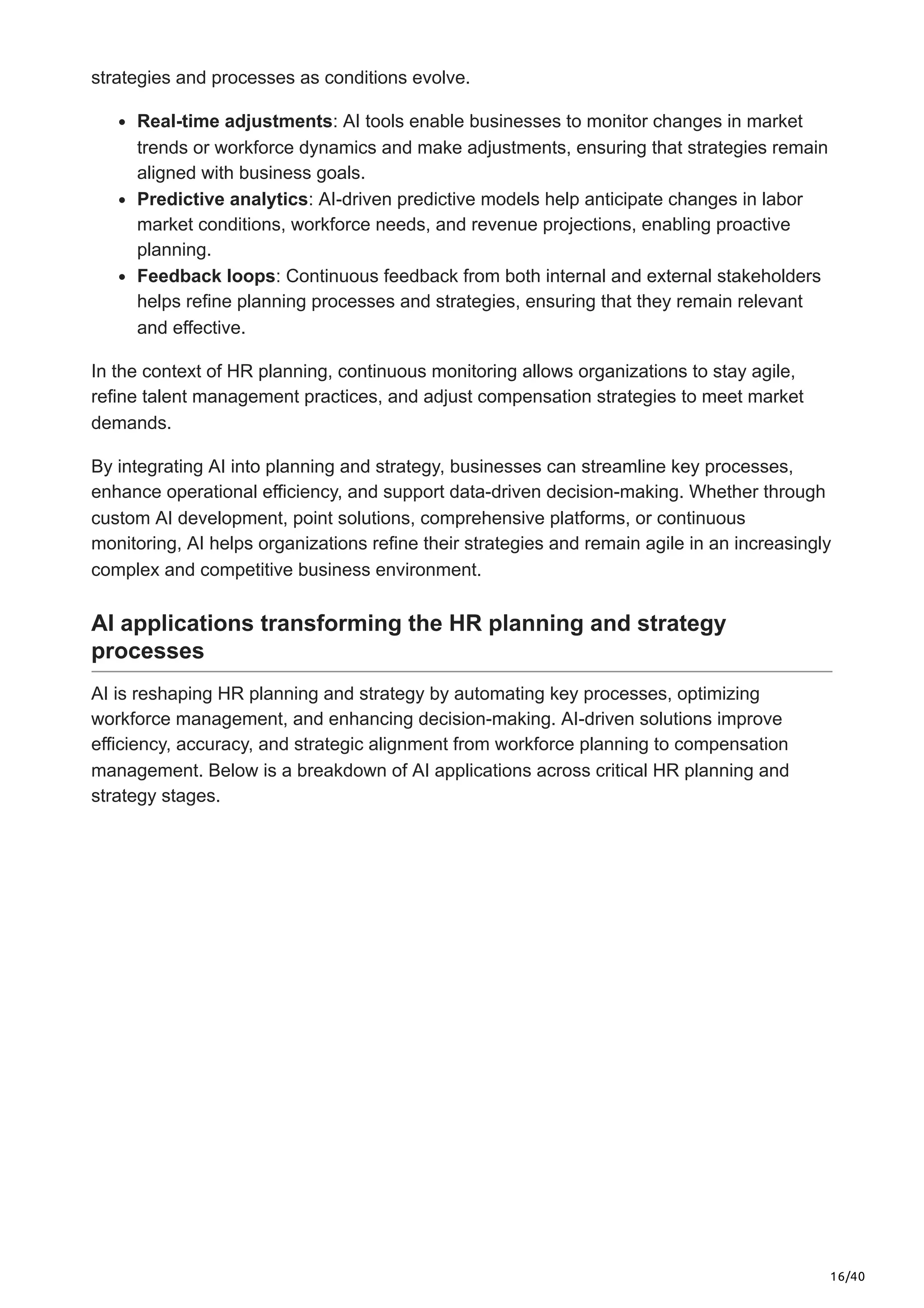 16/40
strategies and processes as conditions evolve.
Real-time adjustments: AI tools enable businesses to monitor changes in market
trends or workforce dynamics and make adjustments, ensuring that strategies remain
aligned with business goals.
Predictive analytics: AI-driven predictive models help anticipate changes in labor
market conditions, workforce needs, and revenue projections, enabling proactive
planning.
Feedback loops: Continuous feedback from both internal and external stakeholders
helps refine planning processes and strategies, ensuring that they remain relevant
and effective.
In the context of HR planning, continuous monitoring allows organizations to stay agile,
refine talent management practices, and adjust compensation strategies to meet market
demands.
By integrating AI into planning and strategy, businesses can streamline key processes,
enhance operational efficiency, and support data-driven decision-making. Whether through
custom AI development, point solutions, comprehensive platforms, or continuous
monitoring, AI helps organizations refine their strategies and remain agile in an increasingly
complex and competitive business environment.
AI applications transforming the HR planning and strategy
processes
AI is reshaping HR planning and strategy by automating key processes, optimizing
workforce management, and enhancing decision-making. AI-driven solutions improve
efficiency, accuracy, and strategic alignment from workforce planning to compensation
management. Below is a breakdown of AI applications across critical HR planning and
strategy stages.
 