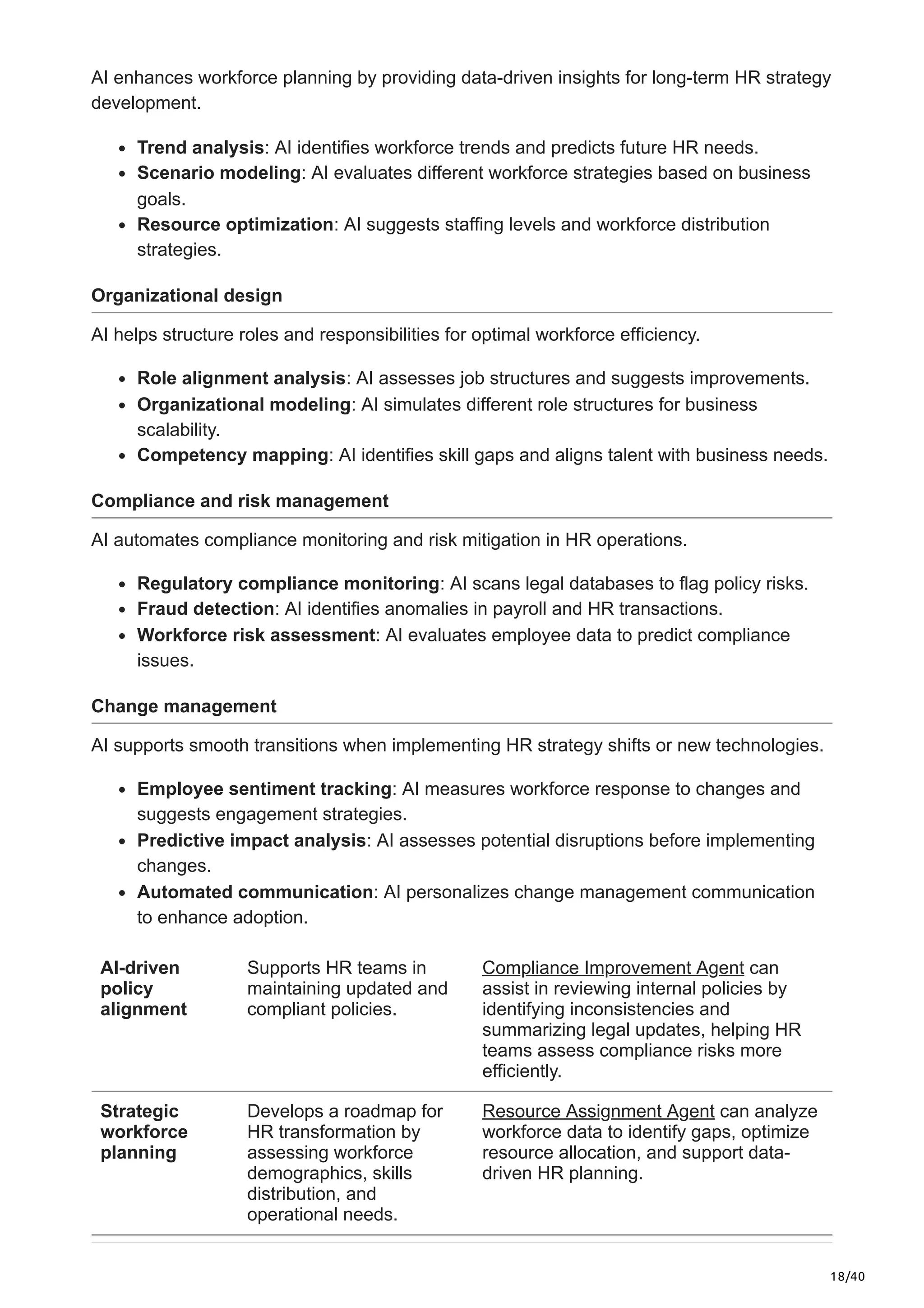 18/40
AI enhances workforce planning by providing data-driven insights for long-term HR strategy
development.
Trend analysis: AI identifies workforce trends and predicts future HR needs.
Scenario modeling: AI evaluates different workforce strategies based on business
goals.
Resource optimization: AI suggests staffing levels and workforce distribution
strategies.
Organizational design
AI helps structure roles and responsibilities for optimal workforce efficiency.
Role alignment analysis: AI assesses job structures and suggests improvements.
Organizational modeling: AI simulates different role structures for business
scalability.
Competency mapping: AI identifies skill gaps and aligns talent with business needs.
Compliance and risk management
AI automates compliance monitoring and risk mitigation in HR operations.
Regulatory compliance monitoring: AI scans legal databases to flag policy risks.
Fraud detection: AI identifies anomalies in payroll and HR transactions.
Workforce risk assessment: AI evaluates employee data to predict compliance
issues.
Change management
AI supports smooth transitions when implementing HR strategy shifts or new technologies.
Employee sentiment tracking: AI measures workforce response to changes and
suggests engagement strategies.
Predictive impact analysis: AI assesses potential disruptions before implementing
changes.
Automated communication: AI personalizes change management communication
to enhance adoption.
AI-driven
policy
alignment
Supports HR teams in
maintaining updated and
compliant policies.
Compliance Improvement Agent can
assist in reviewing internal policies by
identifying inconsistencies and
summarizing legal updates, helping HR
teams assess compliance risks more
efficiently.
Strategic
workforce
planning
Develops a roadmap for
HR transformation by
assessing workforce
demographics, skills
distribution, and
operational needs.
Resource Assignment Agent can analyze
workforce data to identify gaps, optimize
resource allocation, and support data-
driven HR planning.
 