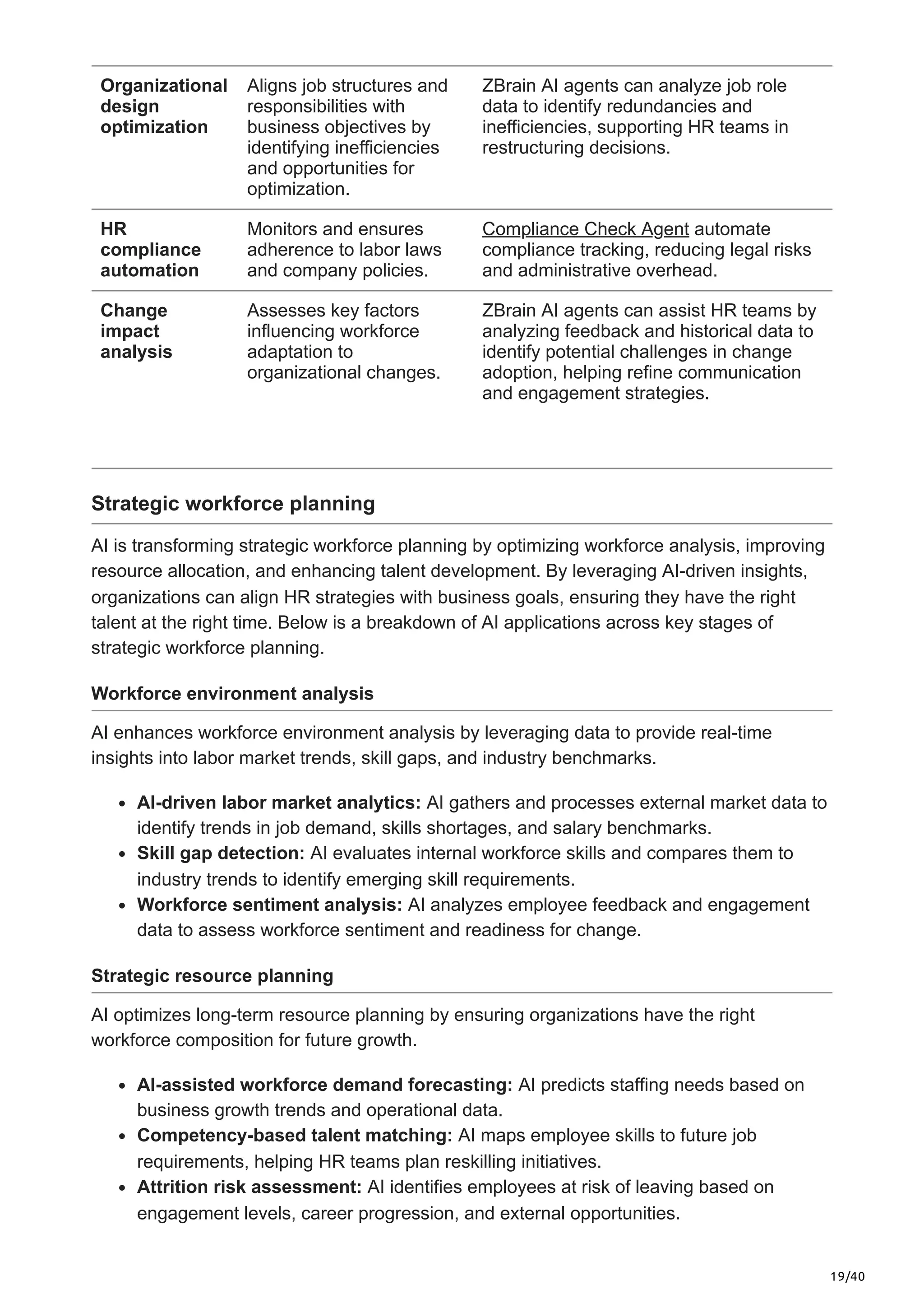 19/40
Organizational
design
optimization
Aligns job structures and
responsibilities with
business objectives by
identifying inefficiencies
and opportunities for
optimization.
ZBrain AI agents can analyze job role
data to identify redundancies and
inefficiencies, supporting HR teams in
restructuring decisions.
HR
compliance
automation
Monitors and ensures
adherence to labor laws
and company policies.
Compliance Check Agent automate
compliance tracking, reducing legal risks
and administrative overhead.
Change
impact
analysis
Assesses key factors
influencing workforce
adaptation to
organizational changes.
ZBrain AI agents can assist HR teams by
analyzing feedback and historical data to
identify potential challenges in change
adoption, helping refine communication
and engagement strategies.
Strategic workforce planning
AI is transforming strategic workforce planning by optimizing workforce analysis, improving
resource allocation, and enhancing talent development. By leveraging AI-driven insights,
organizations can align HR strategies with business goals, ensuring they have the right
talent at the right time. Below is a breakdown of AI applications across key stages of
strategic workforce planning.
Workforce environment analysis
AI enhances workforce environment analysis by leveraging data to provide real-time
insights into labor market trends, skill gaps, and industry benchmarks.
AI-driven labor market analytics: AI gathers and processes external market data to
identify trends in job demand, skills shortages, and salary benchmarks.
Skill gap detection: AI evaluates internal workforce skills and compares them to
industry trends to identify emerging skill requirements.
Workforce sentiment analysis: AI analyzes employee feedback and engagement
data to assess workforce sentiment and readiness for change.
Strategic resource planning
AI optimizes long-term resource planning by ensuring organizations have the right
workforce composition for future growth.
AI-assisted workforce demand forecasting: AI predicts staffing needs based on
business growth trends and operational data.
Competency-based talent matching: AI maps employee skills to future job
requirements, helping HR teams plan reskilling initiatives.
Attrition risk assessment: AI identifies employees at risk of leaving based on
engagement levels, career progression, and external opportunities.
 