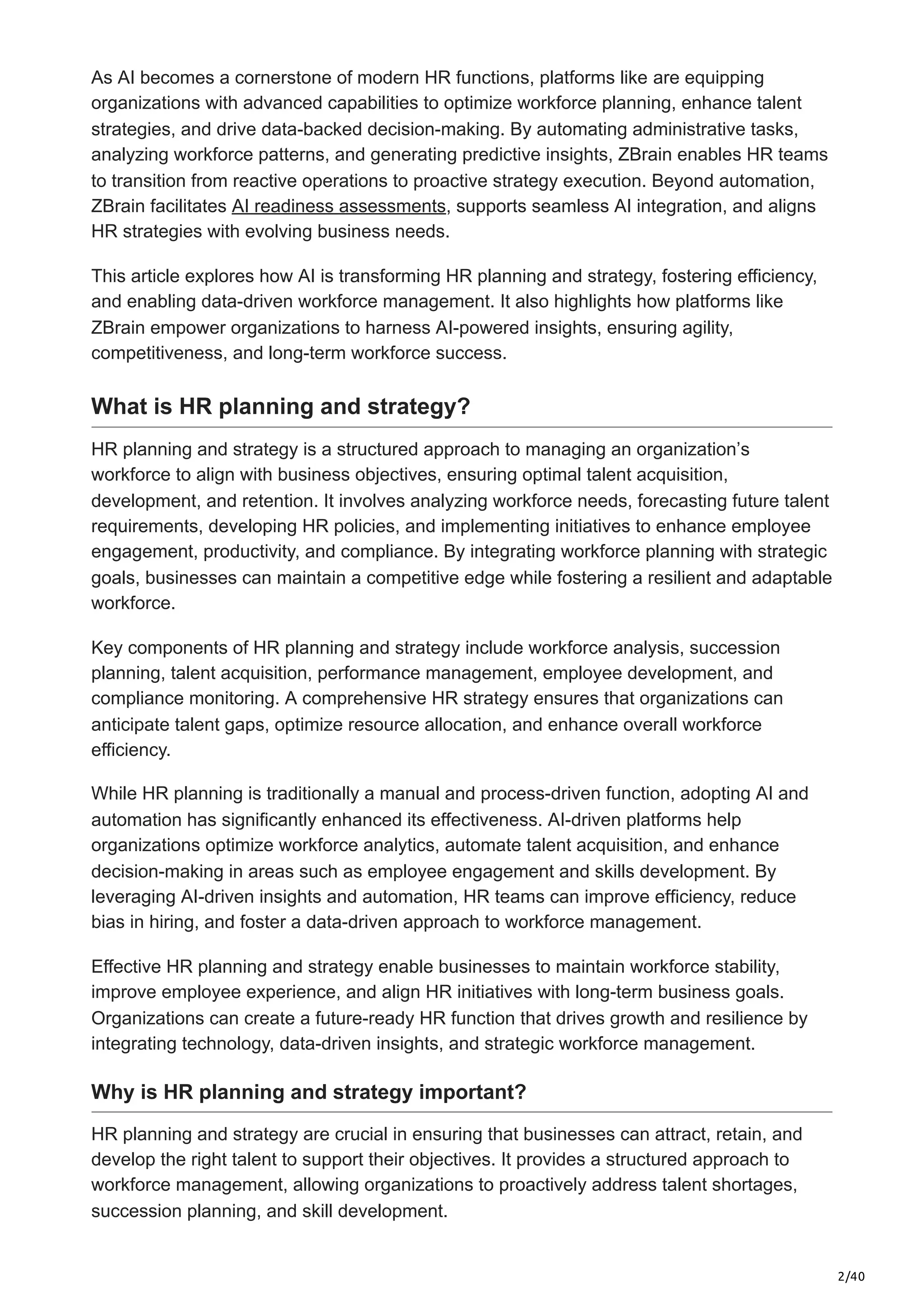 2/40
As AI becomes a cornerstone of modern HR functions, platforms like are equipping
organizations with advanced capabilities to optimize workforce planning, enhance talent
strategies, and drive data-backed decision-making. By automating administrative tasks,
analyzing workforce patterns, and generating predictive insights, ZBrain enables HR teams
to transition from reactive operations to proactive strategy execution. Beyond automation,
ZBrain facilitates AI readiness assessments, supports seamless AI integration, and aligns
HR strategies with evolving business needs.
This article explores how AI is transforming HR planning and strategy, fostering efficiency,
and enabling data-driven workforce management. It also highlights how platforms like
ZBrain empower organizations to harness AI-powered insights, ensuring agility,
competitiveness, and long-term workforce success.
What is HR planning and strategy?
HR planning and strategy is a structured approach to managing an organization’s
workforce to align with business objectives, ensuring optimal talent acquisition,
development, and retention. It involves analyzing workforce needs, forecasting future talent
requirements, developing HR policies, and implementing initiatives to enhance employee
engagement, productivity, and compliance. By integrating workforce planning with strategic
goals, businesses can maintain a competitive edge while fostering a resilient and adaptable
workforce.
Key components of HR planning and strategy include workforce analysis, succession
planning, talent acquisition, performance management, employee development, and
compliance monitoring. A comprehensive HR strategy ensures that organizations can
anticipate talent gaps, optimize resource allocation, and enhance overall workforce
efficiency.
While HR planning is traditionally a manual and process-driven function, adopting AI and
automation has significantly enhanced its effectiveness. AI-driven platforms help
organizations optimize workforce analytics, automate talent acquisition, and enhance
decision-making in areas such as employee engagement and skills development. By
leveraging AI-driven insights and automation, HR teams can improve efficiency, reduce
bias in hiring, and foster a data-driven approach to workforce management.
Effective HR planning and strategy enable businesses to maintain workforce stability,
improve employee experience, and align HR initiatives with long-term business goals.
Organizations can create a future-ready HR function that drives growth and resilience by
integrating technology, data-driven insights, and strategic workforce management.
Why is HR planning and strategy important?
HR planning and strategy are crucial in ensuring that businesses can attract, retain, and
develop the right talent to support their objectives. It provides a structured approach to
workforce management, allowing organizations to proactively address talent shortages,
succession planning, and skill development.
 
