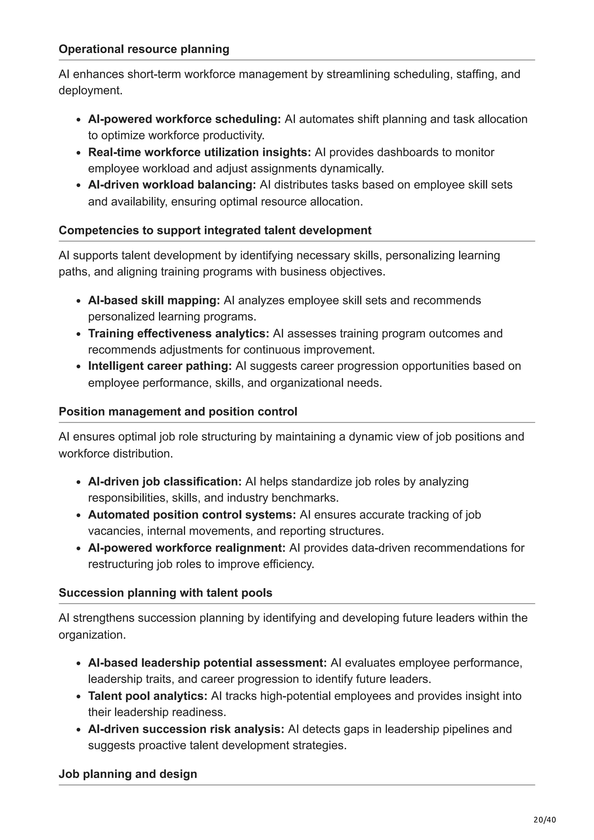 20/40
Operational resource planning
AI enhances short-term workforce management by streamlining scheduling, staffing, and
deployment.
AI-powered workforce scheduling: AI automates shift planning and task allocation
to optimize workforce productivity.
Real-time workforce utilization insights: AI provides dashboards to monitor
employee workload and adjust assignments dynamically.
AI-driven workload balancing: AI distributes tasks based on employee skill sets
and availability, ensuring optimal resource allocation.
Competencies to support integrated talent development
AI supports talent development by identifying necessary skills, personalizing learning
paths, and aligning training programs with business objectives.
AI-based skill mapping: AI analyzes employee skill sets and recommends
personalized learning programs.
Training effectiveness analytics: AI assesses training program outcomes and
recommends adjustments for continuous improvement.
Intelligent career pathing: AI suggests career progression opportunities based on
employee performance, skills, and organizational needs.
Position management and position control
AI ensures optimal job role structuring by maintaining a dynamic view of job positions and
workforce distribution.
AI-driven job classification: AI helps standardize job roles by analyzing
responsibilities, skills, and industry benchmarks.
Automated position control systems: AI ensures accurate tracking of job
vacancies, internal movements, and reporting structures.
AI-powered workforce realignment: AI provides data-driven recommendations for
restructuring job roles to improve efficiency.
Succession planning with talent pools
AI strengthens succession planning by identifying and developing future leaders within the
organization.
AI-based leadership potential assessment: AI evaluates employee performance,
leadership traits, and career progression to identify future leaders.
Talent pool analytics: AI tracks high-potential employees and provides insight into
their leadership readiness.
AI-driven succession risk analysis: AI detects gaps in leadership pipelines and
suggests proactive talent development strategies.
Job planning and design
 