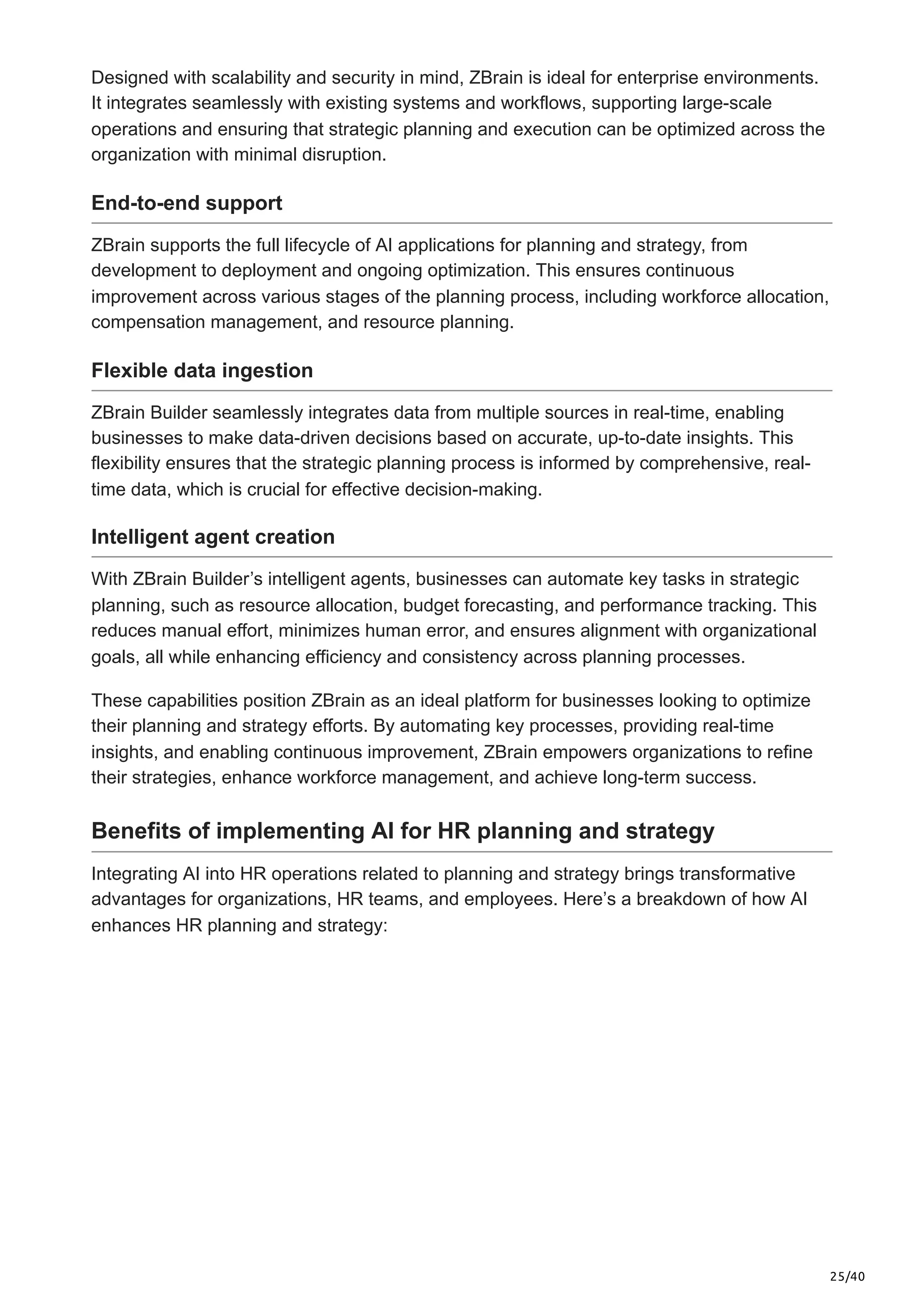 25/40
Designed with scalability and security in mind, ZBrain is ideal for enterprise environments.
It integrates seamlessly with existing systems and workflows, supporting large-scale
operations and ensuring that strategic planning and execution can be optimized across the
organization with minimal disruption.
End-to-end support
ZBrain supports the full lifecycle of AI applications for planning and strategy, from
development to deployment and ongoing optimization. This ensures continuous
improvement across various stages of the planning process, including workforce allocation,
compensation management, and resource planning.
Flexible data ingestion
ZBrain Builder seamlessly integrates data from multiple sources in real-time, enabling
businesses to make data-driven decisions based on accurate, up-to-date insights. This
flexibility ensures that the strategic planning process is informed by comprehensive, real-
time data, which is crucial for effective decision-making.
Intelligent agent creation
With ZBrain Builder’s intelligent agents, businesses can automate key tasks in strategic
planning, such as resource allocation, budget forecasting, and performance tracking. This
reduces manual effort, minimizes human error, and ensures alignment with organizational
goals, all while enhancing efficiency and consistency across planning processes.
These capabilities position ZBrain as an ideal platform for businesses looking to optimize
their planning and strategy efforts. By automating key processes, providing real-time
insights, and enabling continuous improvement, ZBrain empowers organizations to refine
their strategies, enhance workforce management, and achieve long-term success.
Benefits of implementing AI for HR planning and strategy
Integrating AI into HR operations related to planning and strategy brings transformative
advantages for organizations, HR teams, and employees. Here’s a breakdown of how AI
enhances HR planning and strategy:
 