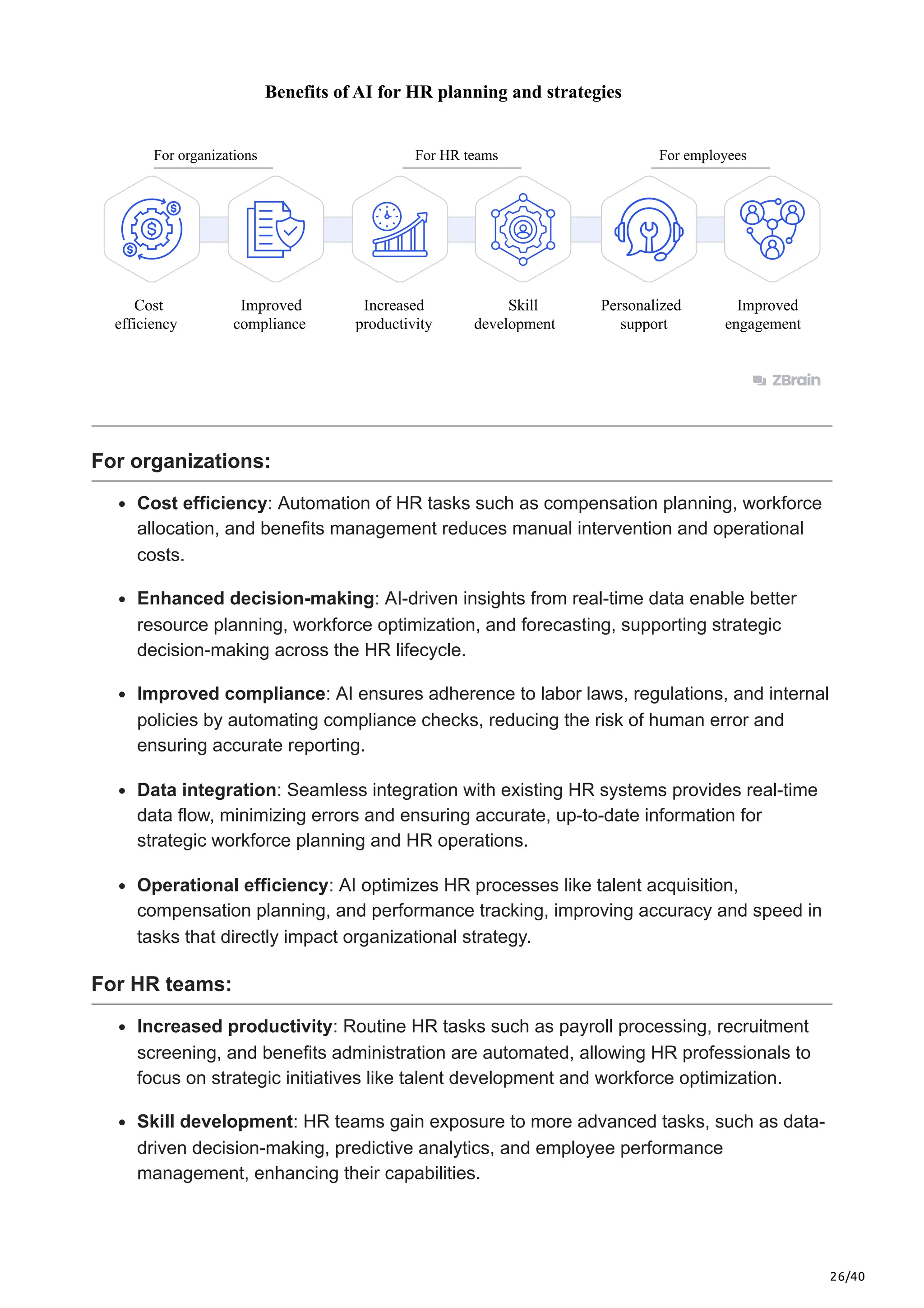 26/40
For organizations
Cost
efficiency
Improved
compliance
Benefits of AI for HR planning and strategies
Increased
productivity
Skill
development
Personalized
support
Improved
engagement
For HR teams For employees
For organizations:
Cost efficiency: Automation of HR tasks such as compensation planning, workforce
allocation, and benefits management reduces manual intervention and operational
costs.
Enhanced decision-making: AI-driven insights from real-time data enable better
resource planning, workforce optimization, and forecasting, supporting strategic
decision-making across the HR lifecycle.
Improved compliance: AI ensures adherence to labor laws, regulations, and internal
policies by automating compliance checks, reducing the risk of human error and
ensuring accurate reporting.
Data integration: Seamless integration with existing HR systems provides real-time
data flow, minimizing errors and ensuring accurate, up-to-date information for
strategic workforce planning and HR operations.
Operational efficiency: AI optimizes HR processes like talent acquisition,
compensation planning, and performance tracking, improving accuracy and speed in
tasks that directly impact organizational strategy.
For HR teams:
Increased productivity: Routine HR tasks such as payroll processing, recruitment
screening, and benefits administration are automated, allowing HR professionals to
focus on strategic initiatives like talent development and workforce optimization.
Skill development: HR teams gain exposure to more advanced tasks, such as data-
driven decision-making, predictive analytics, and employee performance
management, enhancing their capabilities.
 