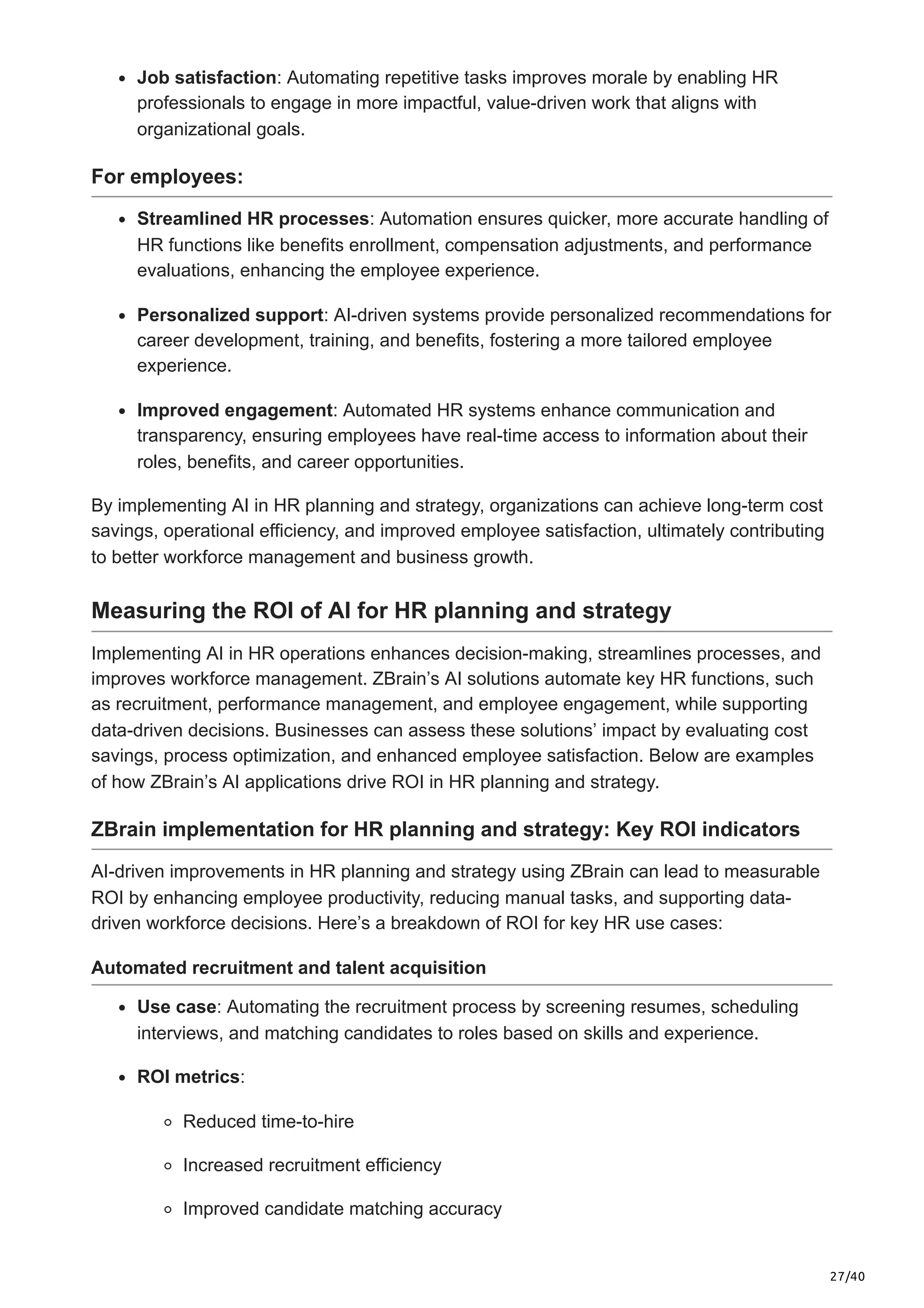 27/40
Job satisfaction: Automating repetitive tasks improves morale by enabling HR
professionals to engage in more impactful, value-driven work that aligns with
organizational goals.
For employees:
Streamlined HR processes: Automation ensures quicker, more accurate handling of
HR functions like benefits enrollment, compensation adjustments, and performance
evaluations, enhancing the employee experience.
Personalized support: AI-driven systems provide personalized recommendations for
career development, training, and benefits, fostering a more tailored employee
experience.
Improved engagement: Automated HR systems enhance communication and
transparency, ensuring employees have real-time access to information about their
roles, benefits, and career opportunities.
By implementing AI in HR planning and strategy, organizations can achieve long-term cost
savings, operational efficiency, and improved employee satisfaction, ultimately contributing
to better workforce management and business growth.
Measuring the ROI of AI for HR planning and strategy
Implementing AI in HR operations enhances decision-making, streamlines processes, and
improves workforce management. ZBrain’s AI solutions automate key HR functions, such
as recruitment, performance management, and employee engagement, while supporting
data-driven decisions. Businesses can assess these solutions’ impact by evaluating cost
savings, process optimization, and enhanced employee satisfaction. Below are examples
of how ZBrain’s AI applications drive ROI in HR planning and strategy.
ZBrain implementation for HR planning and strategy: Key ROI indicators
AI-driven improvements in HR planning and strategy using ZBrain can lead to measurable
ROI by enhancing employee productivity, reducing manual tasks, and supporting data-
driven workforce decisions. Here’s a breakdown of ROI for key HR use cases:
Automated recruitment and talent acquisition
Use case: Automating the recruitment process by screening resumes, scheduling
interviews, and matching candidates to roles based on skills and experience.
ROI metrics:
Reduced time-to-hire
Increased recruitment efficiency
Improved candidate matching accuracy
 