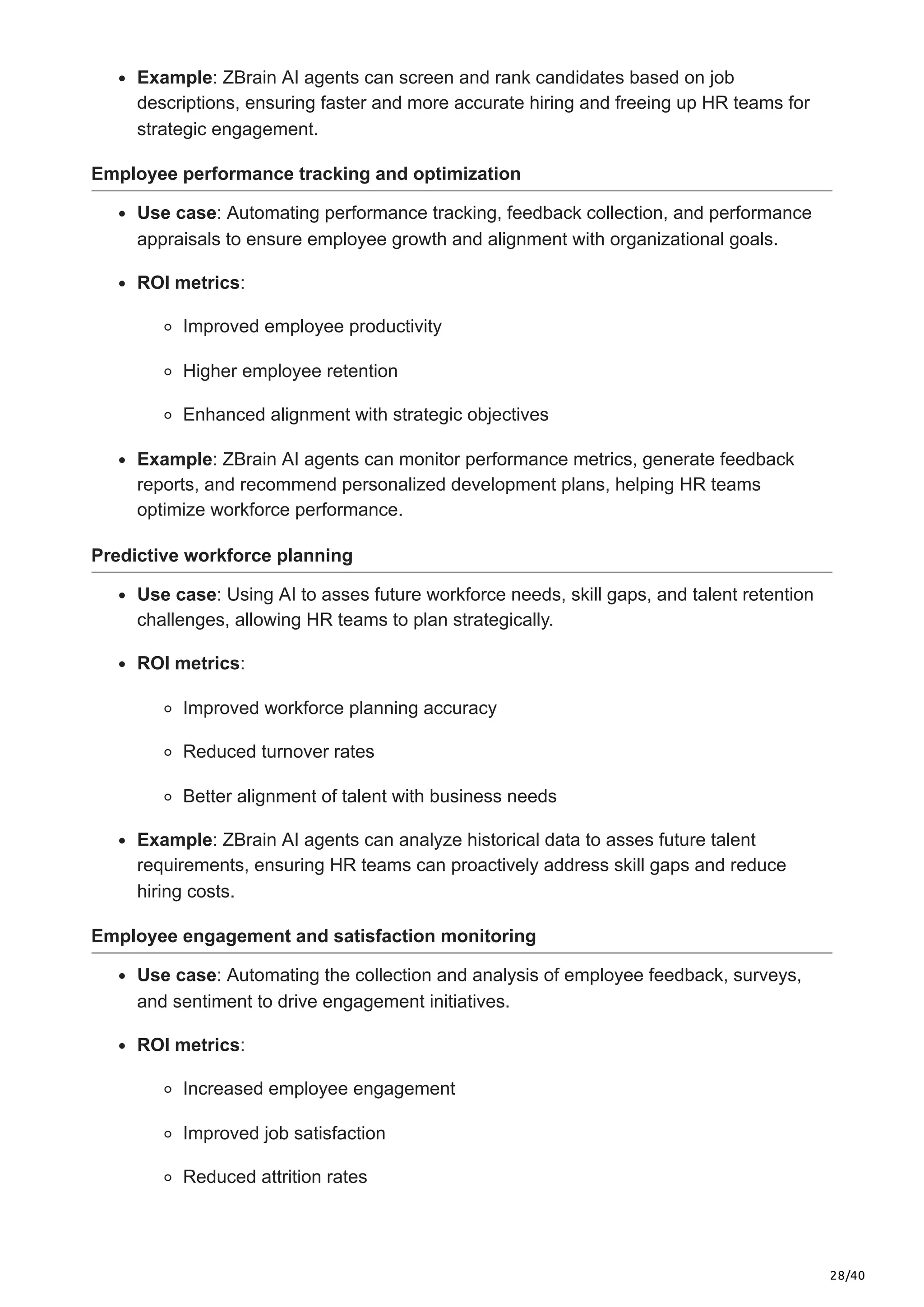 28/40
Example: ZBrain AI agents can screen and rank candidates based on job
descriptions, ensuring faster and more accurate hiring and freeing up HR teams for
strategic engagement.
Employee performance tracking and optimization
Use case: Automating performance tracking, feedback collection, and performance
appraisals to ensure employee growth and alignment with organizational goals.
ROI metrics:
Improved employee productivity
Higher employee retention
Enhanced alignment with strategic objectives
Example: ZBrain AI agents can monitor performance metrics, generate feedback
reports, and recommend personalized development plans, helping HR teams
optimize workforce performance.
Predictive workforce planning
Use case: Using AI to asses future workforce needs, skill gaps, and talent retention
challenges, allowing HR teams to plan strategically.
ROI metrics:
Improved workforce planning accuracy
Reduced turnover rates
Better alignment of talent with business needs
Example: ZBrain AI agents can analyze historical data to asses future talent
requirements, ensuring HR teams can proactively address skill gaps and reduce
hiring costs.
Employee engagement and satisfaction monitoring
Use case: Automating the collection and analysis of employee feedback, surveys,
and sentiment to drive engagement initiatives.
ROI metrics:
Increased employee engagement
Improved job satisfaction
Reduced attrition rates
 