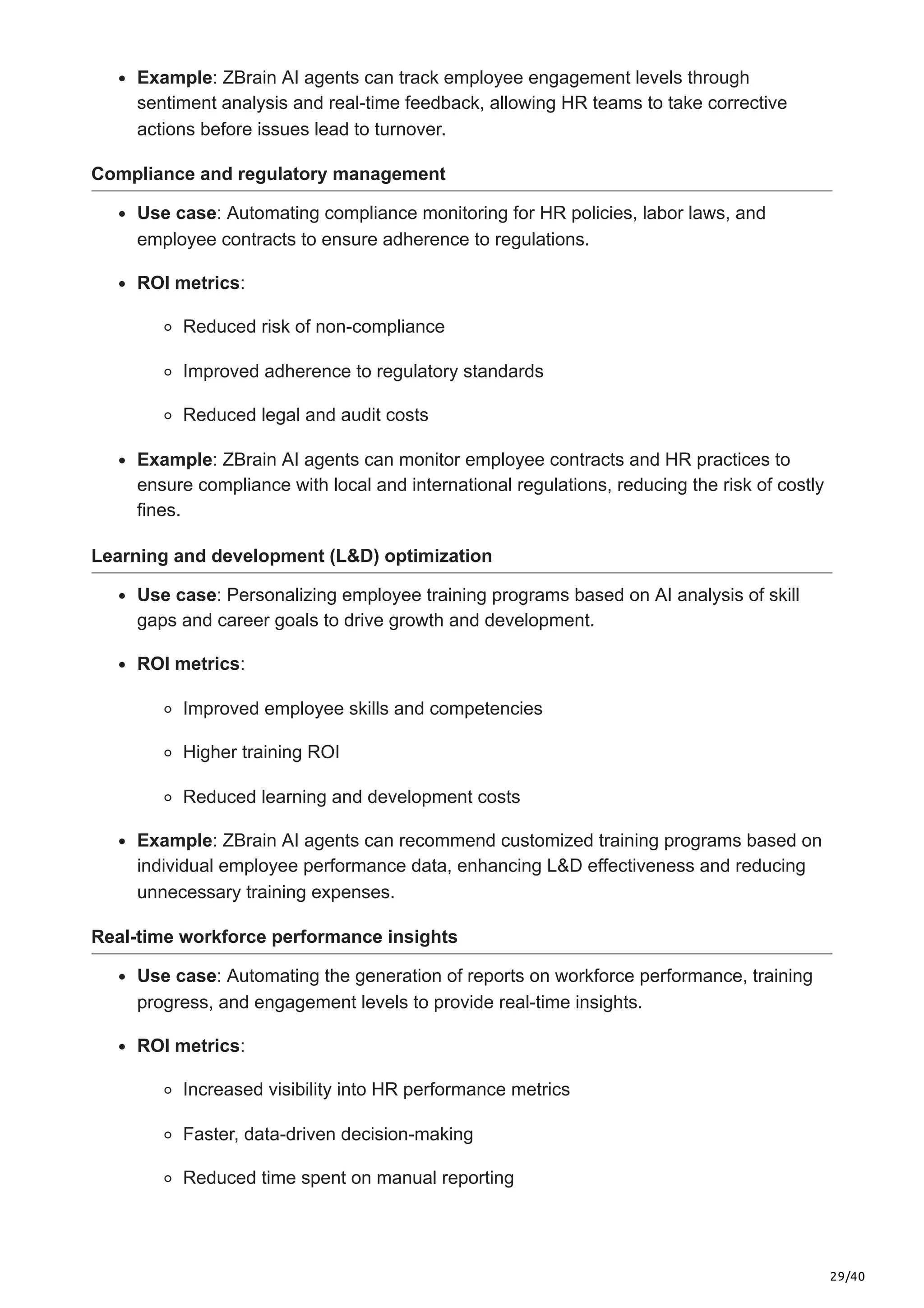 29/40
Example: ZBrain AI agents can track employee engagement levels through
sentiment analysis and real-time feedback, allowing HR teams to take corrective
actions before issues lead to turnover.
Compliance and regulatory management
Use case: Automating compliance monitoring for HR policies, labor laws, and
employee contracts to ensure adherence to regulations.
ROI metrics:
Reduced risk of non-compliance
Improved adherence to regulatory standards
Reduced legal and audit costs
Example: ZBrain AI agents can monitor employee contracts and HR practices to
ensure compliance with local and international regulations, reducing the risk of costly
fines.
Learning and development (L&D) optimization
Use case: Personalizing employee training programs based on AI analysis of skill
gaps and career goals to drive growth and development.
ROI metrics:
Improved employee skills and competencies
Higher training ROI
Reduced learning and development costs
Example: ZBrain AI agents can recommend customized training programs based on
individual employee performance data, enhancing L&D effectiveness and reducing
unnecessary training expenses.
Real-time workforce performance insights
Use case: Automating the generation of reports on workforce performance, training
progress, and engagement levels to provide real-time insights.
ROI metrics:
Increased visibility into HR performance metrics
Faster, data-driven decision-making
Reduced time spent on manual reporting
 