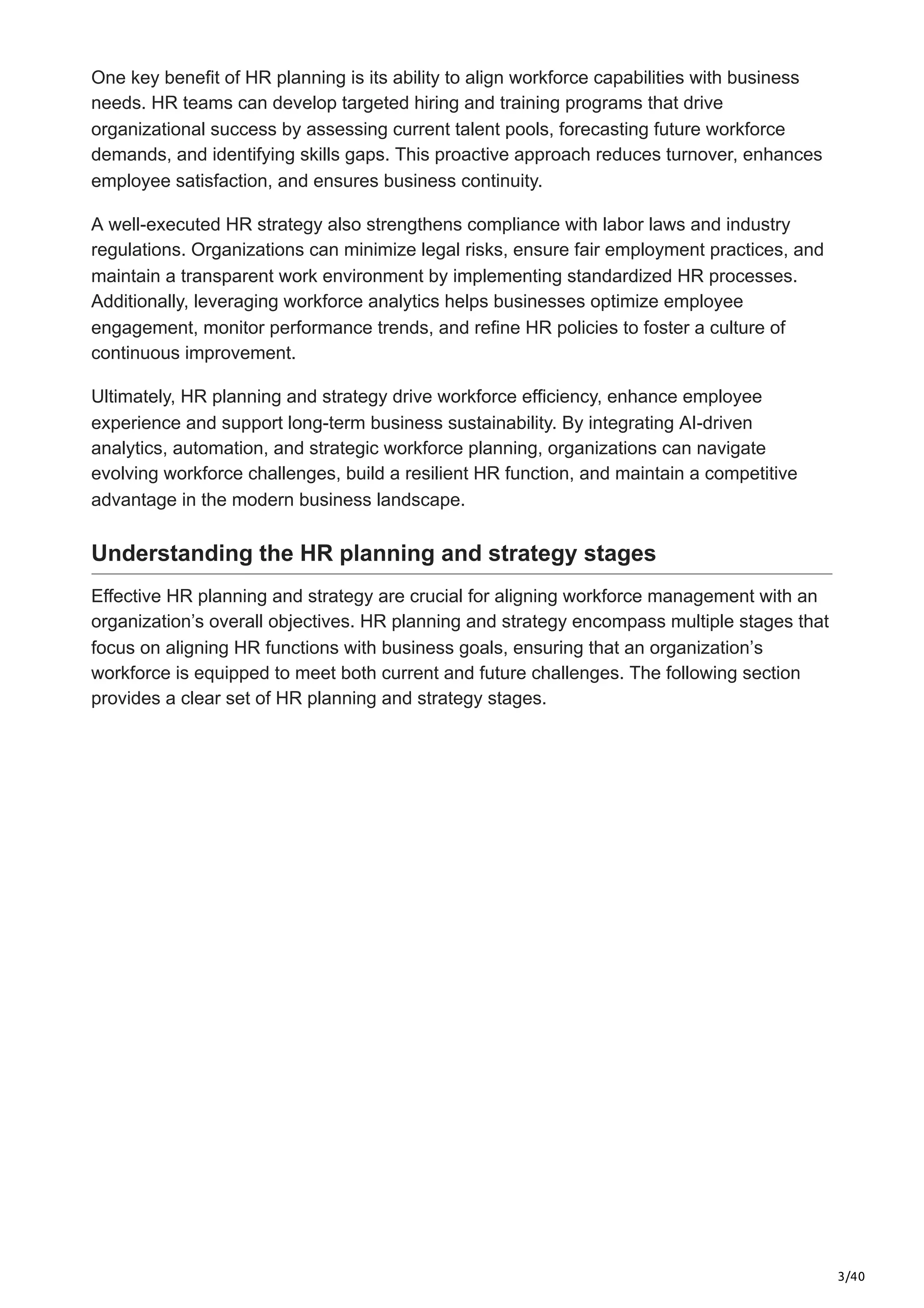 3/40
One key benefit of HR planning is its ability to align workforce capabilities with business
needs. HR teams can develop targeted hiring and training programs that drive
organizational success by assessing current talent pools, forecasting future workforce
demands, and identifying skills gaps. This proactive approach reduces turnover, enhances
employee satisfaction, and ensures business continuity.
A well-executed HR strategy also strengthens compliance with labor laws and industry
regulations. Organizations can minimize legal risks, ensure fair employment practices, and
maintain a transparent work environment by implementing standardized HR processes.
Additionally, leveraging workforce analytics helps businesses optimize employee
engagement, monitor performance trends, and refine HR policies to foster a culture of
continuous improvement.
Ultimately, HR planning and strategy drive workforce efficiency, enhance employee
experience and support long-term business sustainability. By integrating AI-driven
analytics, automation, and strategic workforce planning, organizations can navigate
evolving workforce challenges, build a resilient HR function, and maintain a competitive
advantage in the modern business landscape.
Understanding the HR planning and strategy stages
Effective HR planning and strategy are crucial for aligning workforce management with an
organization’s overall objectives. HR planning and strategy encompass multiple stages that
focus on aligning HR functions with business goals, ensuring that an organization’s
workforce is equipped to meet both current and future challenges. The following section
provides a clear set of HR planning and strategy stages.
 