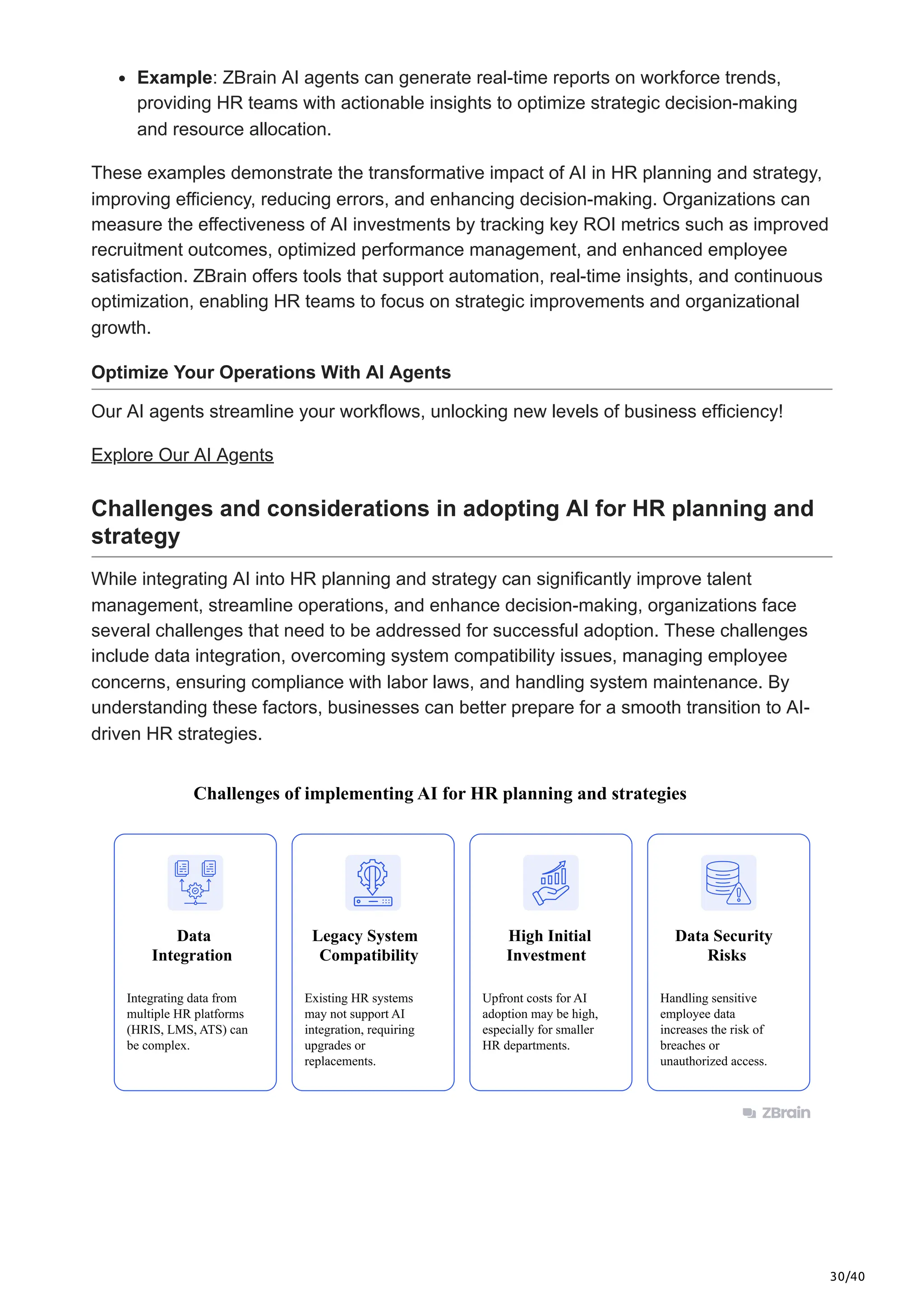 30/40
Example: ZBrain AI agents can generate real-time reports on workforce trends,
providing HR teams with actionable insights to optimize strategic decision-making
and resource allocation.
These examples demonstrate the transformative impact of AI in HR planning and strategy,
improving efficiency, reducing errors, and enhancing decision-making. Organizations can
measure the effectiveness of AI investments by tracking key ROI metrics such as improved
recruitment outcomes, optimized performance management, and enhanced employee
satisfaction. ZBrain offers tools that support automation, real-time insights, and continuous
optimization, enabling HR teams to focus on strategic improvements and organizational
growth.
Optimize Your Operations With AI Agents
Our AI agents streamline your workflows, unlocking new levels of business efficiency!
Explore Our AI Agents
Challenges and considerations in adopting AI for HR planning and
strategy
While integrating AI into HR planning and strategy can significantly improve talent
management, streamline operations, and enhance decision-making, organizations face
several challenges that need to be addressed for successful adoption. These challenges
include data integration, overcoming system compatibility issues, managing employee
concerns, ensuring compliance with labor laws, and handling system maintenance. By
understanding these factors, businesses can better prepare for a smooth transition to AI-
driven HR strategies.
Data
Integration
Challenges of implementing AI for HR planning and strategies
Integrating data from
multiple HR platforms
(HRIS, LMS, ATS) can
be complex.
Existing HR systems
may not support AI
integration, requiring
upgrades or
replacements.
Upfront costs for AI
adoption may be high,
especially for smaller
HR departments.
Handling sensitive
employee data
increases the risk of
breaches or
unauthorized access.
Legacy System
Compatibility
High Initial
Investment
Data Security
Risks
 