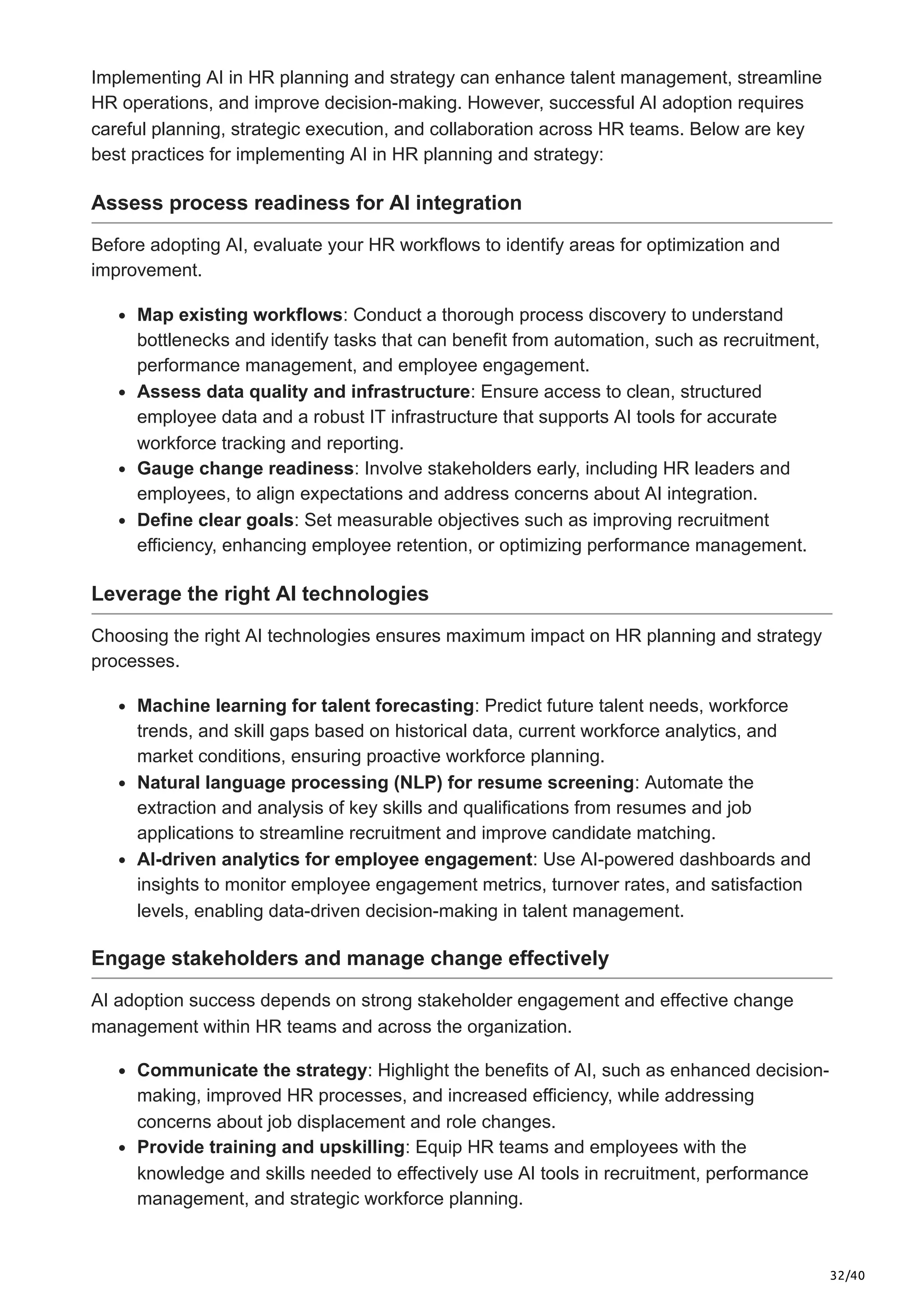 32/40
Implementing AI in HR planning and strategy can enhance talent management, streamline
HR operations, and improve decision-making. However, successful AI adoption requires
careful planning, strategic execution, and collaboration across HR teams. Below are key
best practices for implementing AI in HR planning and strategy:
Assess process readiness for AI integration
Before adopting AI, evaluate your HR workflows to identify areas for optimization and
improvement.
Map existing workflows: Conduct a thorough process discovery to understand
bottlenecks and identify tasks that can benefit from automation, such as recruitment,
performance management, and employee engagement.
Assess data quality and infrastructure: Ensure access to clean, structured
employee data and a robust IT infrastructure that supports AI tools for accurate
workforce tracking and reporting.
Gauge change readiness: Involve stakeholders early, including HR leaders and
employees, to align expectations and address concerns about AI integration.
Define clear goals: Set measurable objectives such as improving recruitment
efficiency, enhancing employee retention, or optimizing performance management.
Leverage the right AI technologies
Choosing the right AI technologies ensures maximum impact on HR planning and strategy
processes.
Machine learning for talent forecasting: Predict future talent needs, workforce
trends, and skill gaps based on historical data, current workforce analytics, and
market conditions, ensuring proactive workforce planning.
Natural language processing (NLP) for resume screening: Automate the
extraction and analysis of key skills and qualifications from resumes and job
applications to streamline recruitment and improve candidate matching.
AI-driven analytics for employee engagement: Use AI-powered dashboards and
insights to monitor employee engagement metrics, turnover rates, and satisfaction
levels, enabling data-driven decision-making in talent management.
Engage stakeholders and manage change effectively
AI adoption success depends on strong stakeholder engagement and effective change
management within HR teams and across the organization.
Communicate the strategy: Highlight the benefits of AI, such as enhanced decision-
making, improved HR processes, and increased efficiency, while addressing
concerns about job displacement and role changes.
Provide training and upskilling: Equip HR teams and employees with the
knowledge and skills needed to effectively use AI tools in recruitment, performance
management, and strategic workforce planning.
 