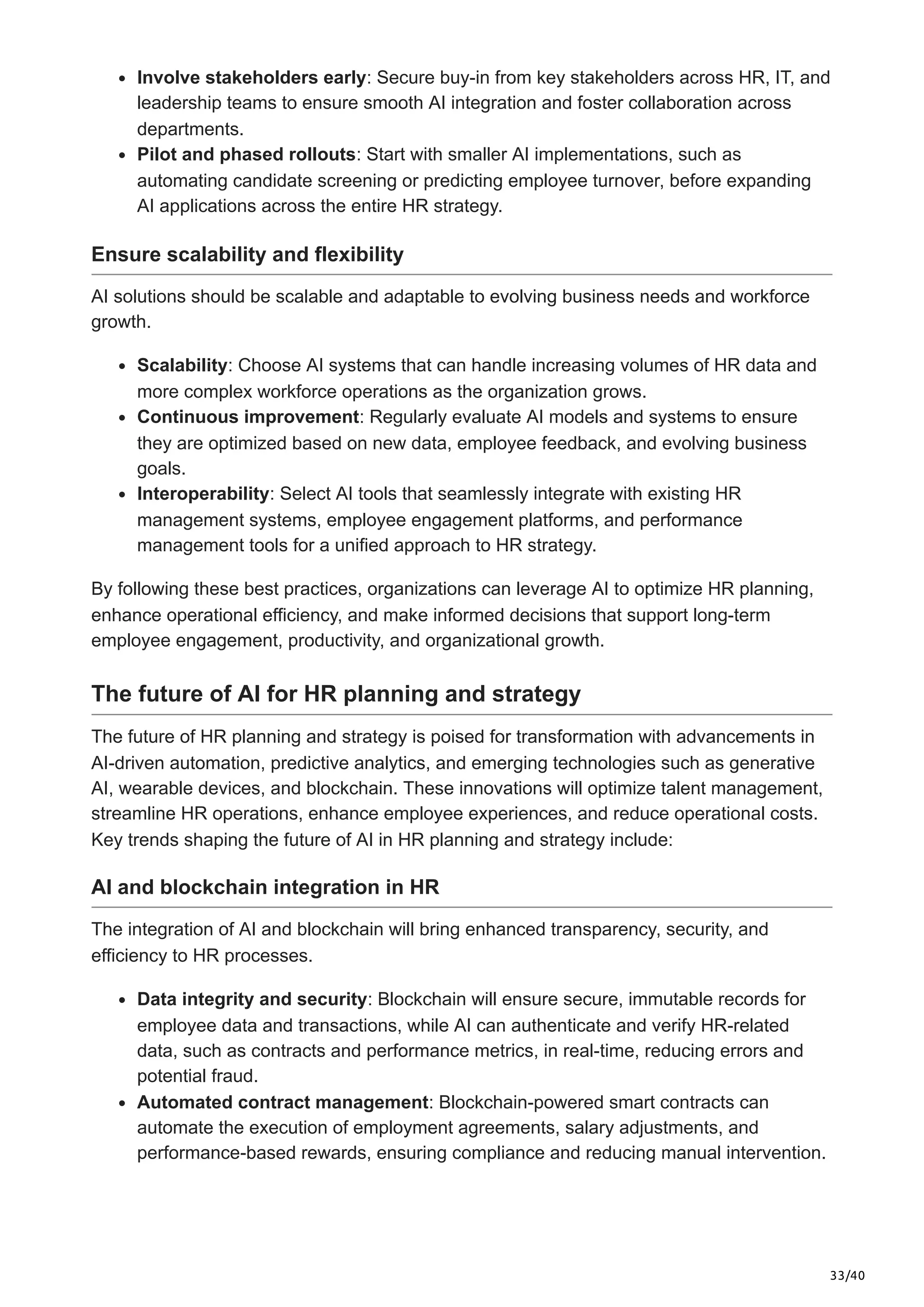 33/40
Involve stakeholders early: Secure buy-in from key stakeholders across HR, IT, and
leadership teams to ensure smooth AI integration and foster collaboration across
departments.
Pilot and phased rollouts: Start with smaller AI implementations, such as
automating candidate screening or predicting employee turnover, before expanding
AI applications across the entire HR strategy.
Ensure scalability and flexibility
AI solutions should be scalable and adaptable to evolving business needs and workforce
growth.
Scalability: Choose AI systems that can handle increasing volumes of HR data and
more complex workforce operations as the organization grows.
Continuous improvement: Regularly evaluate AI models and systems to ensure
they are optimized based on new data, employee feedback, and evolving business
goals.
Interoperability: Select AI tools that seamlessly integrate with existing HR
management systems, employee engagement platforms, and performance
management tools for a unified approach to HR strategy.
By following these best practices, organizations can leverage AI to optimize HR planning,
enhance operational efficiency, and make informed decisions that support long-term
employee engagement, productivity, and organizational growth.
The future of AI for HR planning and strategy
The future of HR planning and strategy is poised for transformation with advancements in
AI-driven automation, predictive analytics, and emerging technologies such as generative
AI, wearable devices, and blockchain. These innovations will optimize talent management,
streamline HR operations, enhance employee experiences, and reduce operational costs.
Key trends shaping the future of AI in HR planning and strategy include:
AI and blockchain integration in HR
The integration of AI and blockchain will bring enhanced transparency, security, and
efficiency to HR processes.
Data integrity and security: Blockchain will ensure secure, immutable records for
employee data and transactions, while AI can authenticate and verify HR-related
data, such as contracts and performance metrics, in real-time, reducing errors and
potential fraud.
Automated contract management: Blockchain-powered smart contracts can
automate the execution of employment agreements, salary adjustments, and
performance-based rewards, ensuring compliance and reducing manual intervention.
 