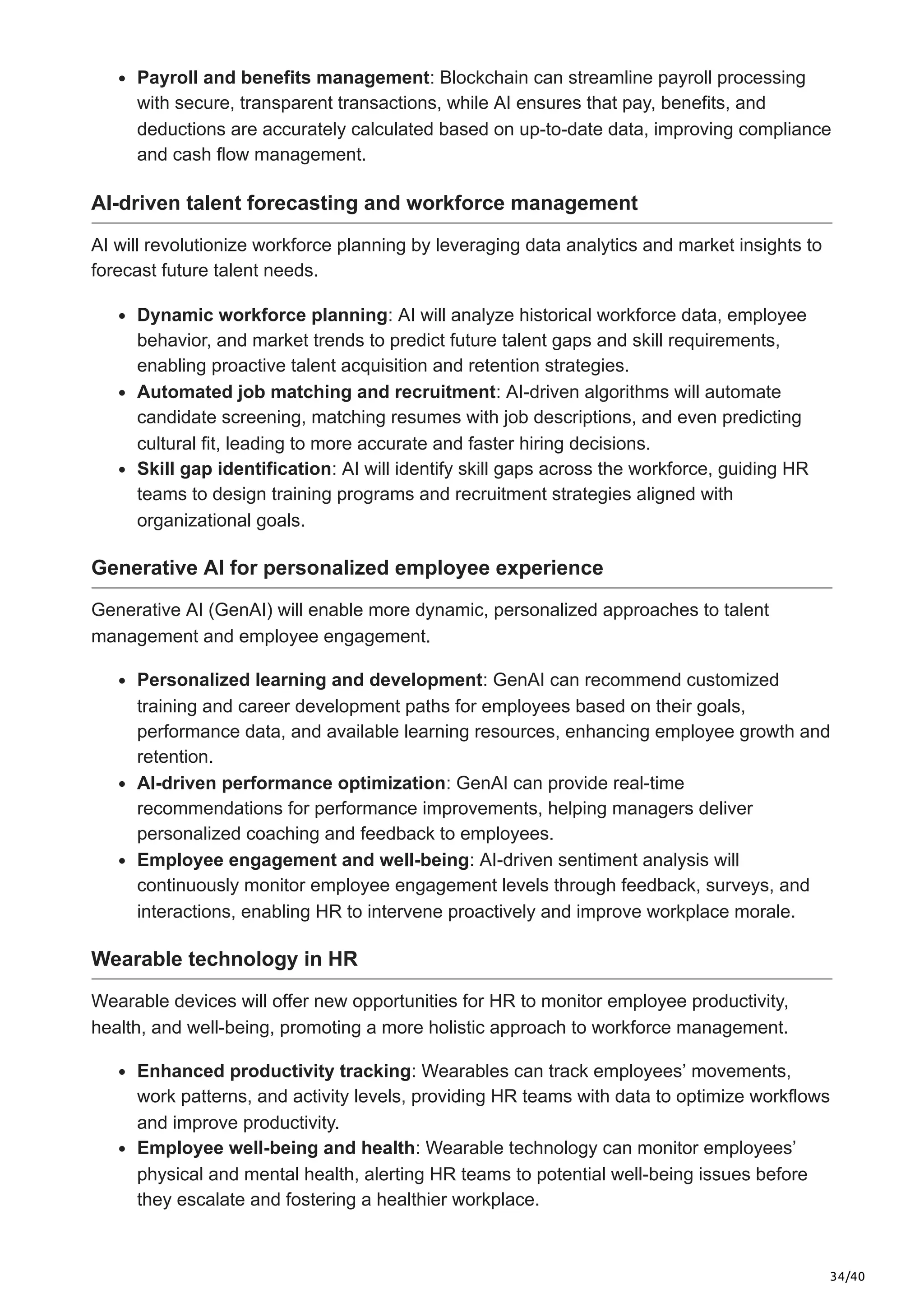 34/40
Payroll and benefits management: Blockchain can streamline payroll processing
with secure, transparent transactions, while AI ensures that pay, benefits, and
deductions are accurately calculated based on up-to-date data, improving compliance
and cash flow management.
AI-driven talent forecasting and workforce management
AI will revolutionize workforce planning by leveraging data analytics and market insights to
forecast future talent needs.
Dynamic workforce planning: AI will analyze historical workforce data, employee
behavior, and market trends to predict future talent gaps and skill requirements,
enabling proactive talent acquisition and retention strategies.
Automated job matching and recruitment: AI-driven algorithms will automate
candidate screening, matching resumes with job descriptions, and even predicting
cultural fit, leading to more accurate and faster hiring decisions.
Skill gap identification: AI will identify skill gaps across the workforce, guiding HR
teams to design training programs and recruitment strategies aligned with
organizational goals.
Generative AI for personalized employee experience
Generative AI (GenAI) will enable more dynamic, personalized approaches to talent
management and employee engagement.
Personalized learning and development: GenAI can recommend customized
training and career development paths for employees based on their goals,
performance data, and available learning resources, enhancing employee growth and
retention.
AI-driven performance optimization: GenAI can provide real-time
recommendations for performance improvements, helping managers deliver
personalized coaching and feedback to employees.
Employee engagement and well-being: AI-driven sentiment analysis will
continuously monitor employee engagement levels through feedback, surveys, and
interactions, enabling HR to intervene proactively and improve workplace morale.
Wearable technology in HR
Wearable devices will offer new opportunities for HR to monitor employee productivity,
health, and well-being, promoting a more holistic approach to workforce management.
Enhanced productivity tracking: Wearables can track employees’ movements,
work patterns, and activity levels, providing HR teams with data to optimize workflows
and improve productivity.
Employee well-being and health: Wearable technology can monitor employees’
physical and mental health, alerting HR teams to potential well-being issues before
they escalate and fostering a healthier workplace.
 
