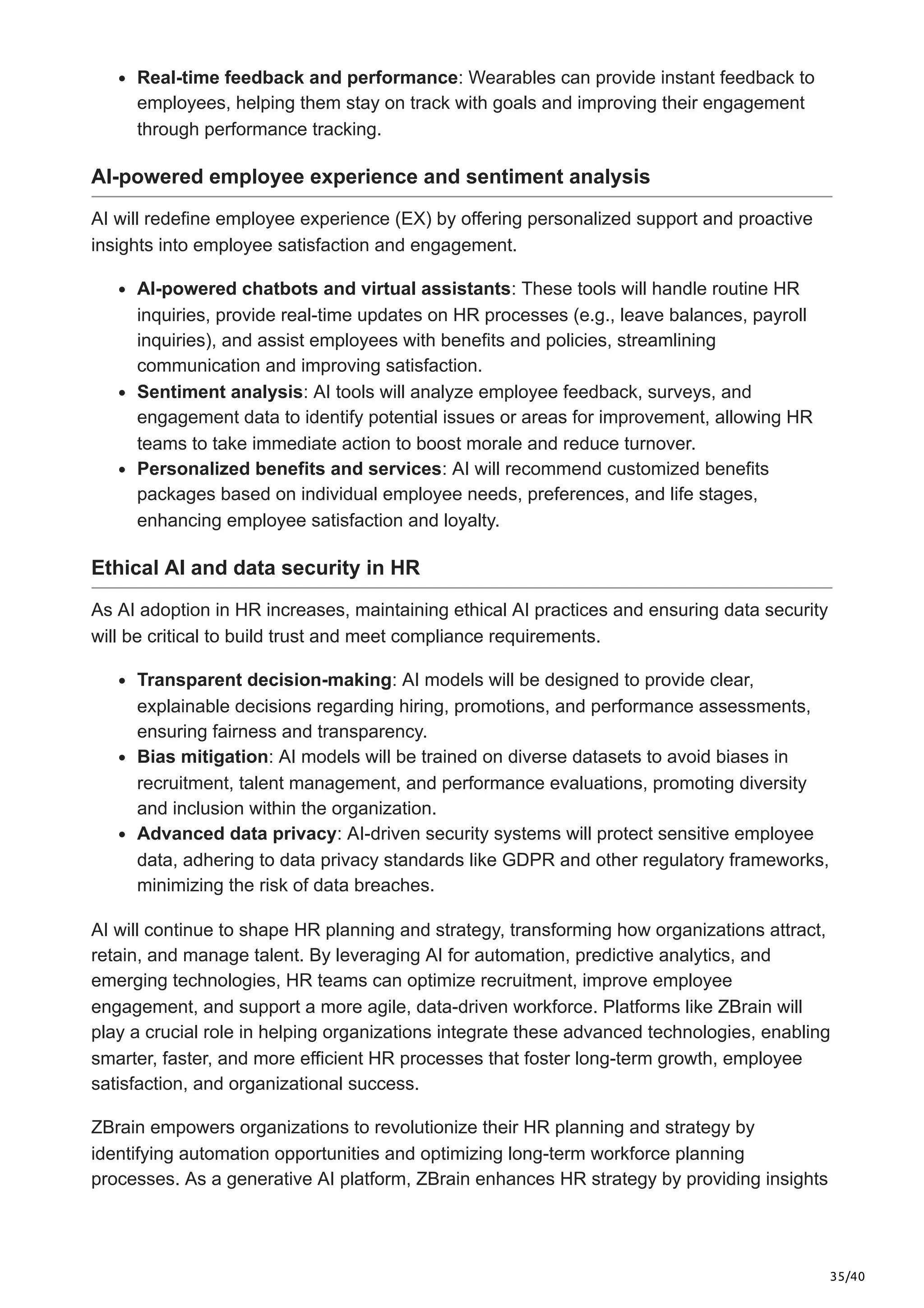 35/40
Real-time feedback and performance: Wearables can provide instant feedback to
employees, helping them stay on track with goals and improving their engagement
through performance tracking.
AI-powered employee experience and sentiment analysis
AI will redefine employee experience (EX) by offering personalized support and proactive
insights into employee satisfaction and engagement.
AI-powered chatbots and virtual assistants: These tools will handle routine HR
inquiries, provide real-time updates on HR processes (e.g., leave balances, payroll
inquiries), and assist employees with benefits and policies, streamlining
communication and improving satisfaction.
Sentiment analysis: AI tools will analyze employee feedback, surveys, and
engagement data to identify potential issues or areas for improvement, allowing HR
teams to take immediate action to boost morale and reduce turnover.
Personalized benefits and services: AI will recommend customized benefits
packages based on individual employee needs, preferences, and life stages,
enhancing employee satisfaction and loyalty.
Ethical AI and data security in HR
As AI adoption in HR increases, maintaining ethical AI practices and ensuring data security
will be critical to build trust and meet compliance requirements.
Transparent decision-making: AI models will be designed to provide clear,
explainable decisions regarding hiring, promotions, and performance assessments,
ensuring fairness and transparency.
Bias mitigation: AI models will be trained on diverse datasets to avoid biases in
recruitment, talent management, and performance evaluations, promoting diversity
and inclusion within the organization.
Advanced data privacy: AI-driven security systems will protect sensitive employee
data, adhering to data privacy standards like GDPR and other regulatory frameworks,
minimizing the risk of data breaches.
AI will continue to shape HR planning and strategy, transforming how organizations attract,
retain, and manage talent. By leveraging AI for automation, predictive analytics, and
emerging technologies, HR teams can optimize recruitment, improve employee
engagement, and support a more agile, data-driven workforce. Platforms like ZBrain will
play a crucial role in helping organizations integrate these advanced technologies, enabling
smarter, faster, and more efficient HR processes that foster long-term growth, employee
satisfaction, and organizational success.
ZBrain empowers organizations to revolutionize their HR planning and strategy by
identifying automation opportunities and optimizing long-term workforce planning
processes. As a generative AI platform, ZBrain enhances HR strategy by providing insights
 