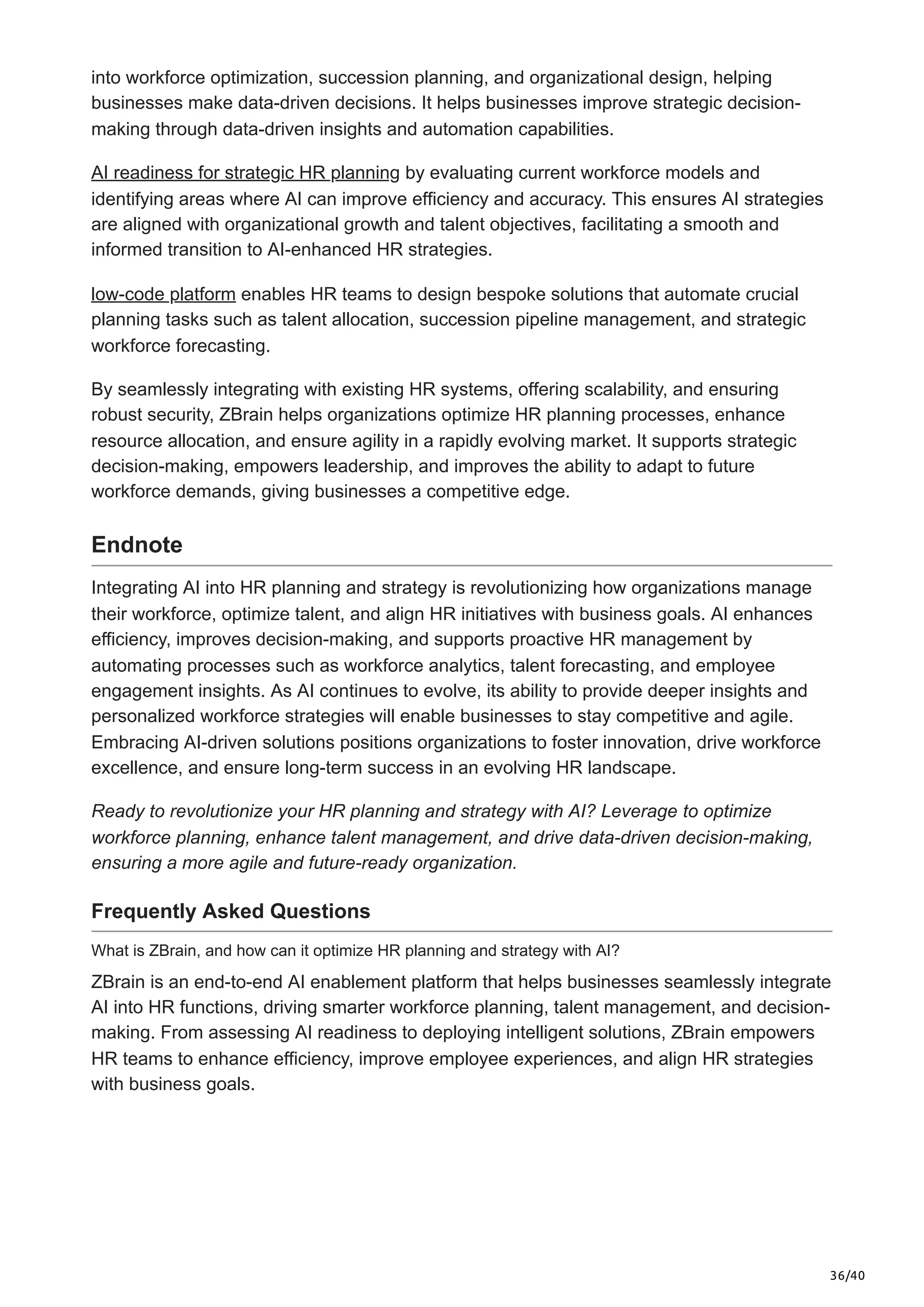 36/40
into workforce optimization, succession planning, and organizational design, helping
businesses make data-driven decisions. It helps businesses improve strategic decision-
making through data-driven insights and automation capabilities.
AI readiness for strategic HR planning by evaluating current workforce models and
identifying areas where AI can improve efficiency and accuracy. This ensures AI strategies
are aligned with organizational growth and talent objectives, facilitating a smooth and
informed transition to AI-enhanced HR strategies.
low-code platform enables HR teams to design bespoke solutions that automate crucial
planning tasks such as talent allocation, succession pipeline management, and strategic
workforce forecasting.
By seamlessly integrating with existing HR systems, offering scalability, and ensuring
robust security, ZBrain helps organizations optimize HR planning processes, enhance
resource allocation, and ensure agility in a rapidly evolving market. It supports strategic
decision-making, empowers leadership, and improves the ability to adapt to future
workforce demands, giving businesses a competitive edge.
Endnote
Integrating AI into HR planning and strategy is revolutionizing how organizations manage
their workforce, optimize talent, and align HR initiatives with business goals. AI enhances
efficiency, improves decision-making, and supports proactive HR management by
automating processes such as workforce analytics, talent forecasting, and employee
engagement insights. As AI continues to evolve, its ability to provide deeper insights and
personalized workforce strategies will enable businesses to stay competitive and agile.
Embracing AI-driven solutions positions organizations to foster innovation, drive workforce
excellence, and ensure long-term success in an evolving HR landscape.
Ready to revolutionize your HR planning and strategy with AI? Leverage to optimize
workforce planning, enhance talent management, and drive data-driven decision-making,
ensuring a more agile and future-ready organization.
Frequently Asked Questions
What is ZBrain, and how can it optimize HR planning and strategy with AI?
ZBrain is an end-to-end AI enablement platform that helps businesses seamlessly integrate
AI into HR functions, driving smarter workforce planning, talent management, and decision-
making. From assessing AI readiness to deploying intelligent solutions, ZBrain empowers
HR teams to enhance efficiency, improve employee experiences, and align HR strategies
with business goals.
 