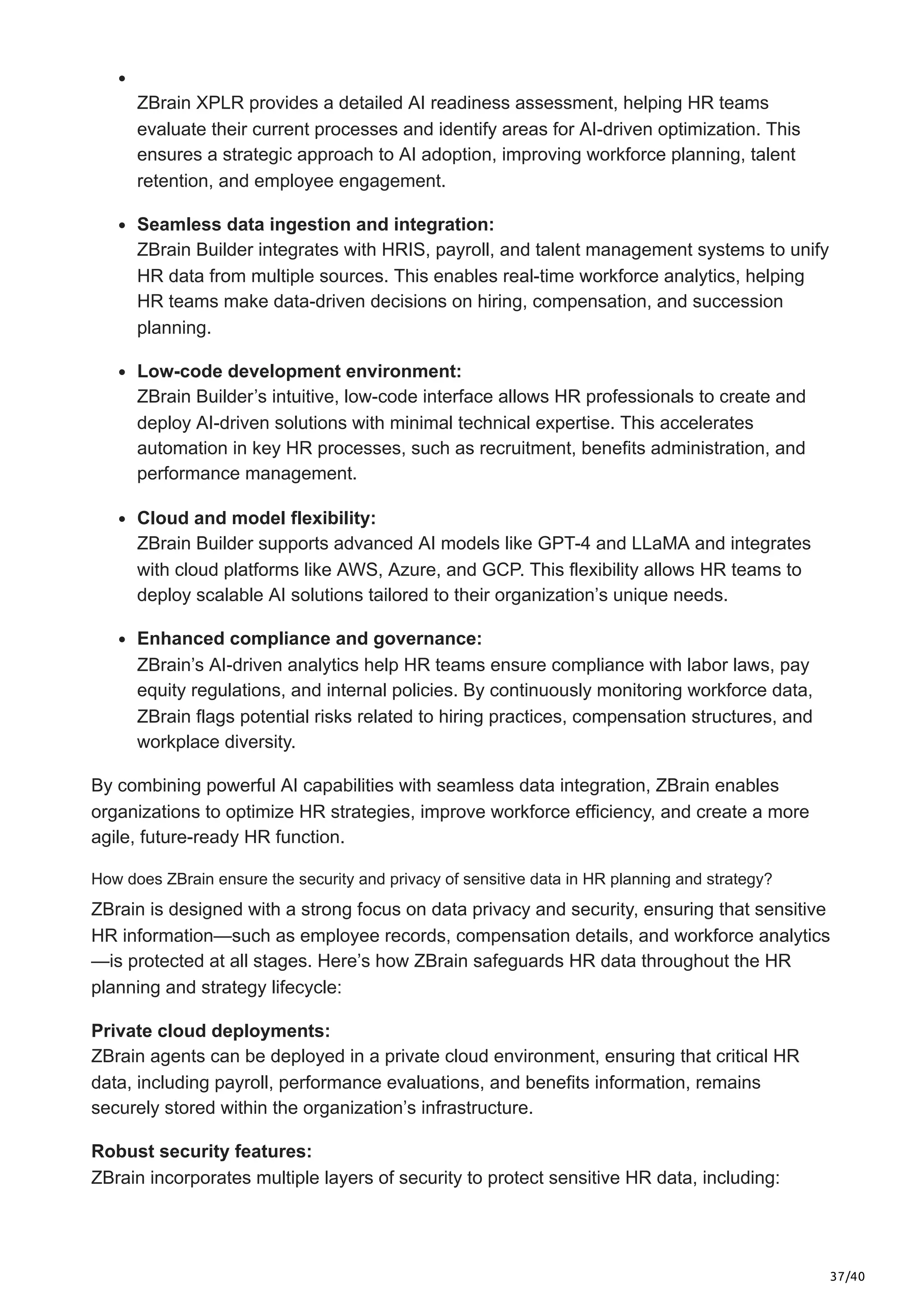37/40
ZBrain XPLR provides a detailed AI readiness assessment, helping HR teams
evaluate their current processes and identify areas for AI-driven optimization. This
ensures a strategic approach to AI adoption, improving workforce planning, talent
retention, and employee engagement.
Seamless data ingestion and integration:
ZBrain Builder integrates with HRIS, payroll, and talent management systems to unify
HR data from multiple sources. This enables real-time workforce analytics, helping
HR teams make data-driven decisions on hiring, compensation, and succession
planning.
Low-code development environment:
ZBrain Builder’s intuitive, low-code interface allows HR professionals to create and
deploy AI-driven solutions with minimal technical expertise. This accelerates
automation in key HR processes, such as recruitment, benefits administration, and
performance management.
Cloud and model flexibility:
ZBrain Builder supports advanced AI models like GPT-4 and LLaMA and integrates
with cloud platforms like AWS, Azure, and GCP. This flexibility allows HR teams to
deploy scalable AI solutions tailored to their organization’s unique needs.
Enhanced compliance and governance:
ZBrain’s AI-driven analytics help HR teams ensure compliance with labor laws, pay
equity regulations, and internal policies. By continuously monitoring workforce data,
ZBrain flags potential risks related to hiring practices, compensation structures, and
workplace diversity.
By combining powerful AI capabilities with seamless data integration, ZBrain enables
organizations to optimize HR strategies, improve workforce efficiency, and create a more
agile, future-ready HR function.
How does ZBrain ensure the security and privacy of sensitive data in HR planning and strategy?
ZBrain is designed with a strong focus on data privacy and security, ensuring that sensitive
HR information—such as employee records, compensation details, and workforce analytics
—is protected at all stages. Here’s how ZBrain safeguards HR data throughout the HR
planning and strategy lifecycle:
Private cloud deployments:
ZBrain agents can be deployed in a private cloud environment, ensuring that critical HR
data, including payroll, performance evaluations, and benefits information, remains
securely stored within the organization’s infrastructure.
Robust security features:
ZBrain incorporates multiple layers of security to protect sensitive HR data, including:
 