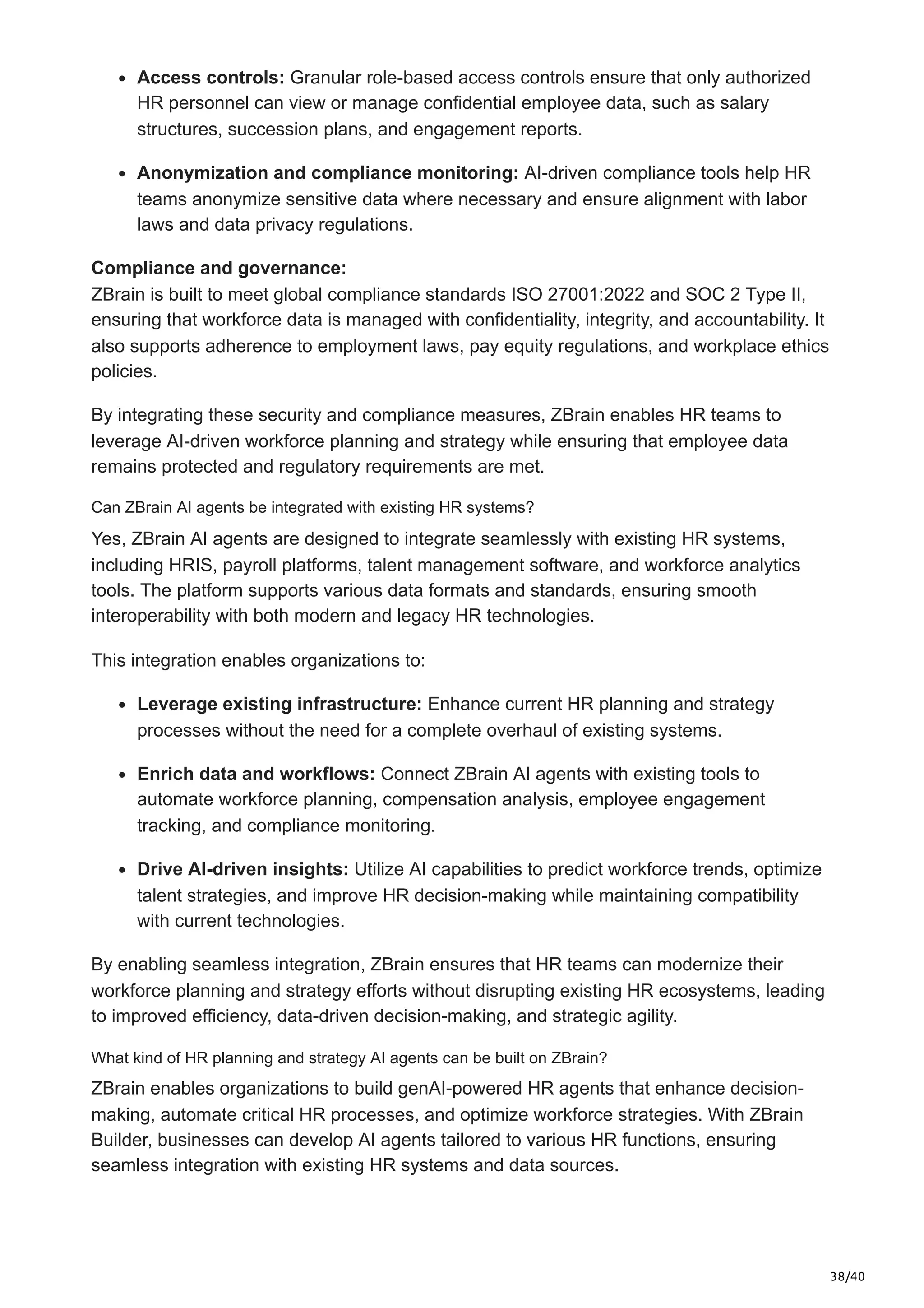 38/40
Access controls: Granular role-based access controls ensure that only authorized
HR personnel can view or manage confidential employee data, such as salary
structures, succession plans, and engagement reports.
Anonymization and compliance monitoring: AI-driven compliance tools help HR
teams anonymize sensitive data where necessary and ensure alignment with labor
laws and data privacy regulations.
Compliance and governance:
ZBrain is built to meet global compliance standards ISO 27001:2022 and SOC 2 Type II,
ensuring that workforce data is managed with confidentiality, integrity, and accountability. It
also supports adherence to employment laws, pay equity regulations, and workplace ethics
policies.
By integrating these security and compliance measures, ZBrain enables HR teams to
leverage AI-driven workforce planning and strategy while ensuring that employee data
remains protected and regulatory requirements are met.
Can ZBrain AI agents be integrated with existing HR systems?
Yes, ZBrain AI agents are designed to integrate seamlessly with existing HR systems,
including HRIS, payroll platforms, talent management software, and workforce analytics
tools. The platform supports various data formats and standards, ensuring smooth
interoperability with both modern and legacy HR technologies.
This integration enables organizations to:
Leverage existing infrastructure: Enhance current HR planning and strategy
processes without the need for a complete overhaul of existing systems.
Enrich data and workflows: Connect ZBrain AI agents with existing tools to
automate workforce planning, compensation analysis, employee engagement
tracking, and compliance monitoring.
Drive AI-driven insights: Utilize AI capabilities to predict workforce trends, optimize
talent strategies, and improve HR decision-making while maintaining compatibility
with current technologies.
By enabling seamless integration, ZBrain ensures that HR teams can modernize their
workforce planning and strategy efforts without disrupting existing HR ecosystems, leading
to improved efficiency, data-driven decision-making, and strategic agility.
What kind of HR planning and strategy AI agents can be built on ZBrain?
ZBrain enables organizations to build genAI-powered HR agents that enhance decision-
making, automate critical HR processes, and optimize workforce strategies. With ZBrain
Builder, businesses can develop AI agents tailored to various HR functions, ensuring
seamless integration with existing HR systems and data sources.
 