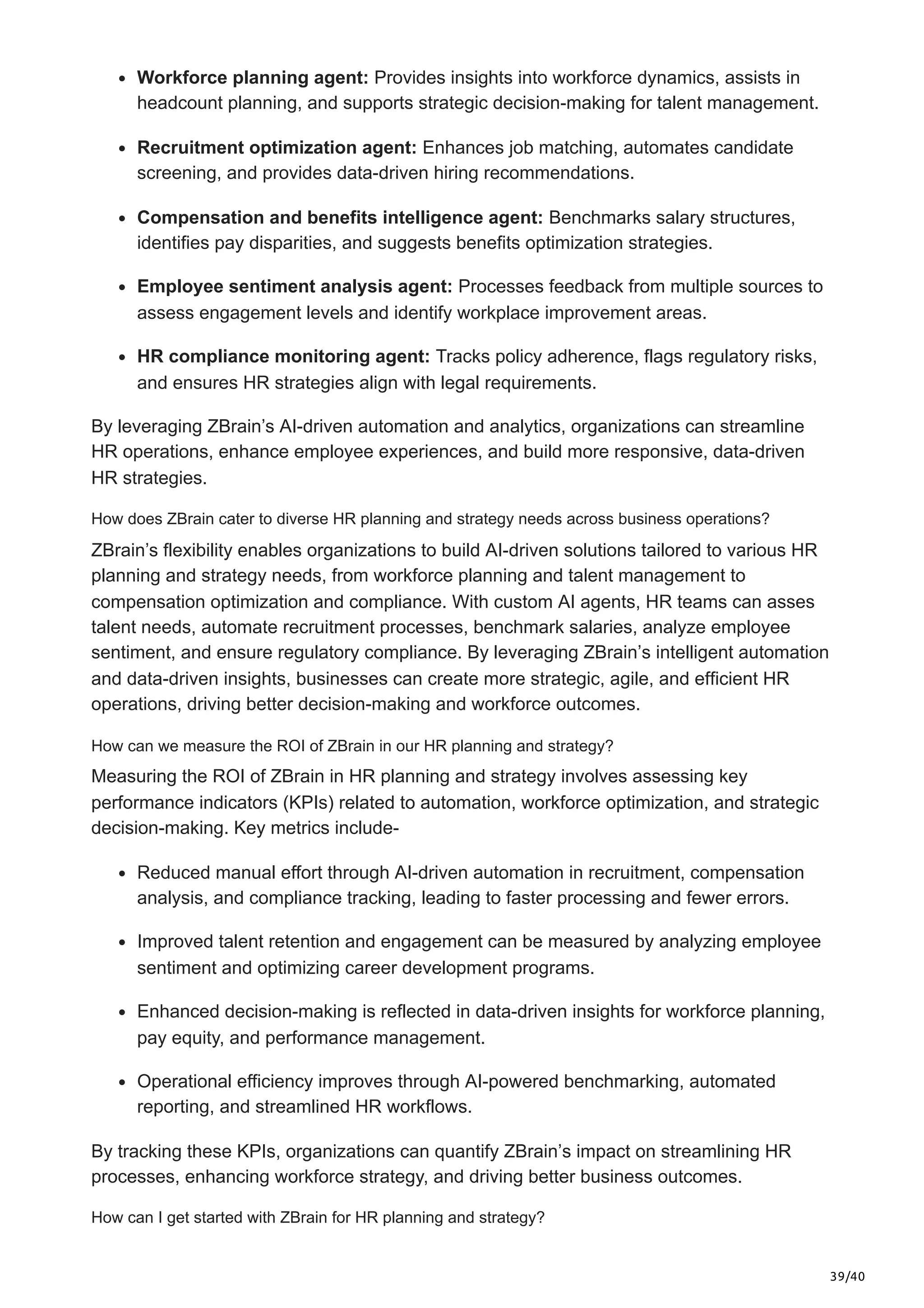 39/40
Workforce planning agent: Provides insights into workforce dynamics, assists in
headcount planning, and supports strategic decision-making for talent management.
Recruitment optimization agent: Enhances job matching, automates candidate
screening, and provides data-driven hiring recommendations.
Compensation and benefits intelligence agent: Benchmarks salary structures,
identifies pay disparities, and suggests benefits optimization strategies.
Employee sentiment analysis agent: Processes feedback from multiple sources to
assess engagement levels and identify workplace improvement areas.
HR compliance monitoring agent: Tracks policy adherence, flags regulatory risks,
and ensures HR strategies align with legal requirements.
By leveraging ZBrain’s AI-driven automation and analytics, organizations can streamline
HR operations, enhance employee experiences, and build more responsive, data-driven
HR strategies.
How does ZBrain cater to diverse HR planning and strategy needs across business operations?
ZBrain’s flexibility enables organizations to build AI-driven solutions tailored to various HR
planning and strategy needs, from workforce planning and talent management to
compensation optimization and compliance. With custom AI agents, HR teams can asses
talent needs, automate recruitment processes, benchmark salaries, analyze employee
sentiment, and ensure regulatory compliance. By leveraging ZBrain’s intelligent automation
and data-driven insights, businesses can create more strategic, agile, and efficient HR
operations, driving better decision-making and workforce outcomes.
How can we measure the ROI of ZBrain in our HR planning and strategy?
Measuring the ROI of ZBrain in HR planning and strategy involves assessing key
performance indicators (KPIs) related to automation, workforce optimization, and strategic
decision-making. Key metrics include-
Reduced manual effort through AI-driven automation in recruitment, compensation
analysis, and compliance tracking, leading to faster processing and fewer errors.
Improved talent retention and engagement can be measured by analyzing employee
sentiment and optimizing career development programs.
Enhanced decision-making is reflected in data-driven insights for workforce planning,
pay equity, and performance management.
Operational efficiency improves through AI-powered benchmarking, automated
reporting, and streamlined HR workflows.
By tracking these KPIs, organizations can quantify ZBrain’s impact on streamlining HR
processes, enhancing workforce strategy, and driving better business outcomes.
How can I get started with ZBrain for HR planning and strategy?
 