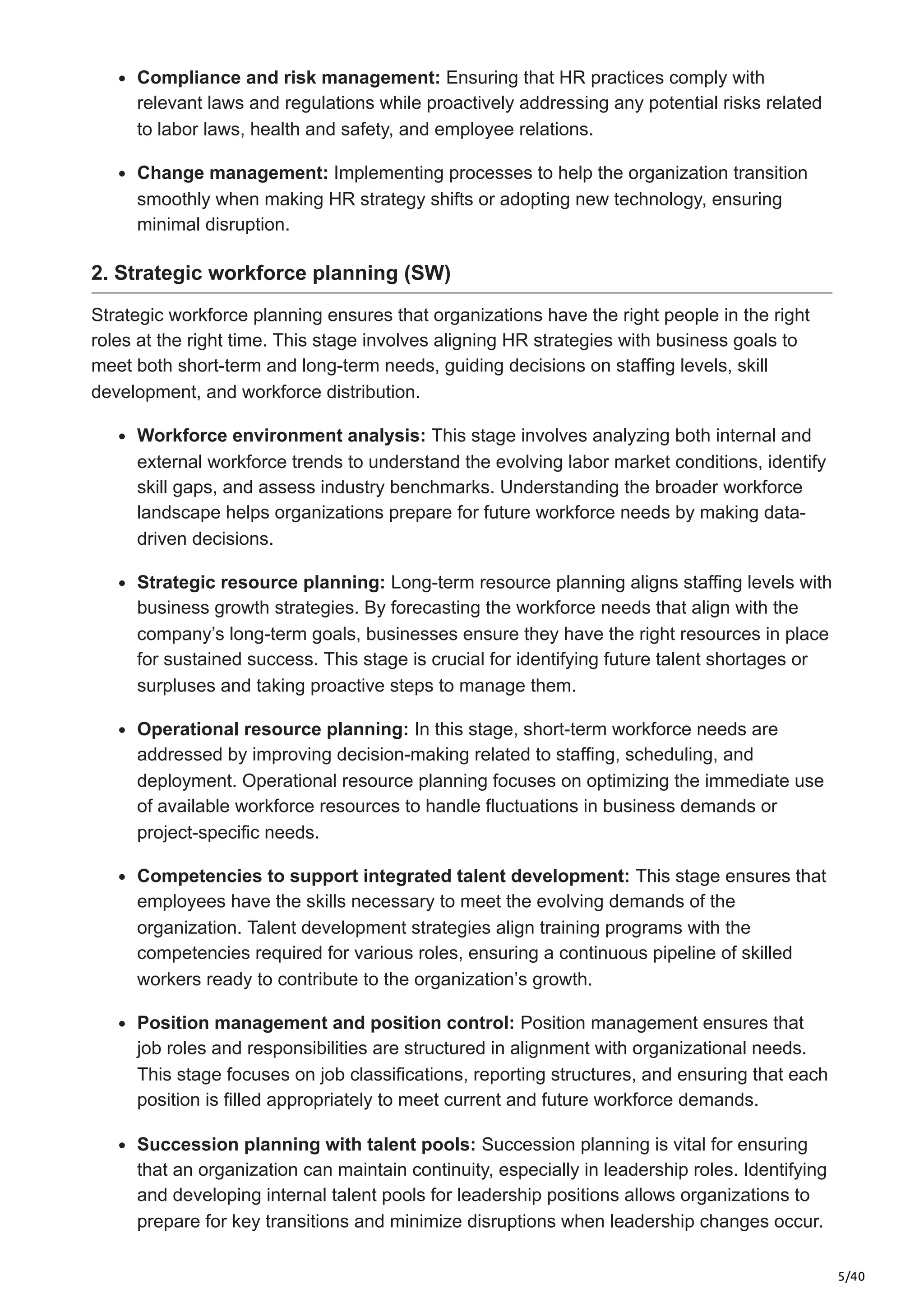 5/40
Compliance and risk management: Ensuring that HR practices comply with
relevant laws and regulations while proactively addressing any potential risks related
to labor laws, health and safety, and employee relations.
Change management: Implementing processes to help the organization transition
smoothly when making HR strategy shifts or adopting new technology, ensuring
minimal disruption.
2. Strategic workforce planning (SW)
Strategic workforce planning ensures that organizations have the right people in the right
roles at the right time. This stage involves aligning HR strategies with business goals to
meet both short-term and long-term needs, guiding decisions on staffing levels, skill
development, and workforce distribution.
Workforce environment analysis: This stage involves analyzing both internal and
external workforce trends to understand the evolving labor market conditions, identify
skill gaps, and assess industry benchmarks. Understanding the broader workforce
landscape helps organizations prepare for future workforce needs by making data-
driven decisions.
Strategic resource planning: Long-term resource planning aligns staffing levels with
business growth strategies. By forecasting the workforce needs that align with the
company’s long-term goals, businesses ensure they have the right resources in place
for sustained success. This stage is crucial for identifying future talent shortages or
surpluses and taking proactive steps to manage them.
Operational resource planning: In this stage, short-term workforce needs are
addressed by improving decision-making related to staffing, scheduling, and
deployment. Operational resource planning focuses on optimizing the immediate use
of available workforce resources to handle fluctuations in business demands or
project-specific needs.
Competencies to support integrated talent development: This stage ensures that
employees have the skills necessary to meet the evolving demands of the
organization. Talent development strategies align training programs with the
competencies required for various roles, ensuring a continuous pipeline of skilled
workers ready to contribute to the organization’s growth.
Position management and position control: Position management ensures that
job roles and responsibilities are structured in alignment with organizational needs.
This stage focuses on job classifications, reporting structures, and ensuring that each
position is filled appropriately to meet current and future workforce demands.
Succession planning with talent pools: Succession planning is vital for ensuring
that an organization can maintain continuity, especially in leadership roles. Identifying
and developing internal talent pools for leadership positions allows organizations to
prepare for key transitions and minimize disruptions when leadership changes occur.
 