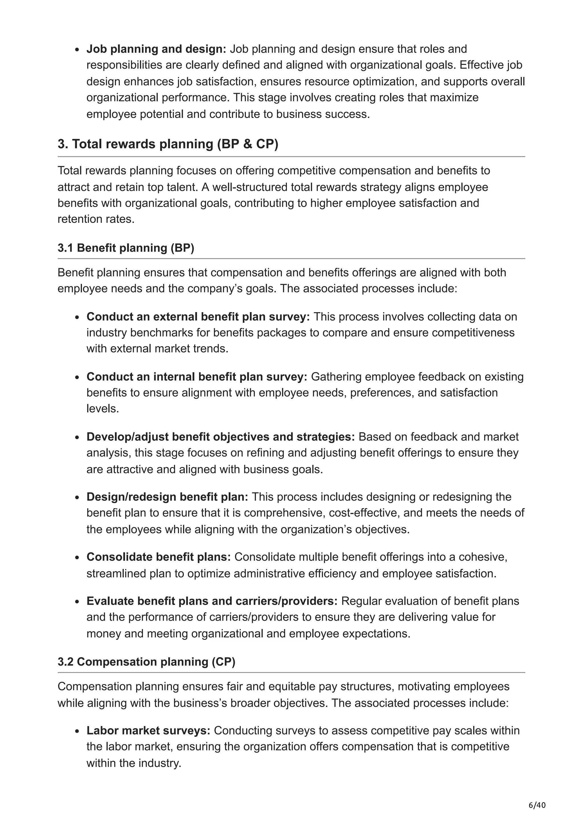 6/40
Job planning and design: Job planning and design ensure that roles and
responsibilities are clearly defined and aligned with organizational goals. Effective job
design enhances job satisfaction, ensures resource optimization, and supports overall
organizational performance. This stage involves creating roles that maximize
employee potential and contribute to business success.
3. Total rewards planning (BP & CP)
Total rewards planning focuses on offering competitive compensation and benefits to
attract and retain top talent. A well-structured total rewards strategy aligns employee
benefits with organizational goals, contributing to higher employee satisfaction and
retention rates.
3.1 Benefit planning (BP)
Benefit planning ensures that compensation and benefits offerings are aligned with both
employee needs and the company’s goals. The associated processes include:
Conduct an external benefit plan survey: This process involves collecting data on
industry benchmarks for benefits packages to compare and ensure competitiveness
with external market trends.
Conduct an internal benefit plan survey: Gathering employee feedback on existing
benefits to ensure alignment with employee needs, preferences, and satisfaction
levels.
Develop/adjust benefit objectives and strategies: Based on feedback and market
analysis, this stage focuses on refining and adjusting benefit offerings to ensure they
are attractive and aligned with business goals.
Design/redesign benefit plan: This process includes designing or redesigning the
benefit plan to ensure that it is comprehensive, cost-effective, and meets the needs of
the employees while aligning with the organization’s objectives.
Consolidate benefit plans: Consolidate multiple benefit offerings into a cohesive,
streamlined plan to optimize administrative efficiency and employee satisfaction.
Evaluate benefit plans and carriers/providers: Regular evaluation of benefit plans
and the performance of carriers/providers to ensure they are delivering value for
money and meeting organizational and employee expectations.
3.2 Compensation planning (CP)
Compensation planning ensures fair and equitable pay structures, motivating employees
while aligning with the business’s broader objectives. The associated processes include:
Labor market surveys: Conducting surveys to assess competitive pay scales within
the labor market, ensuring the organization offers compensation that is competitive
within the industry.
 