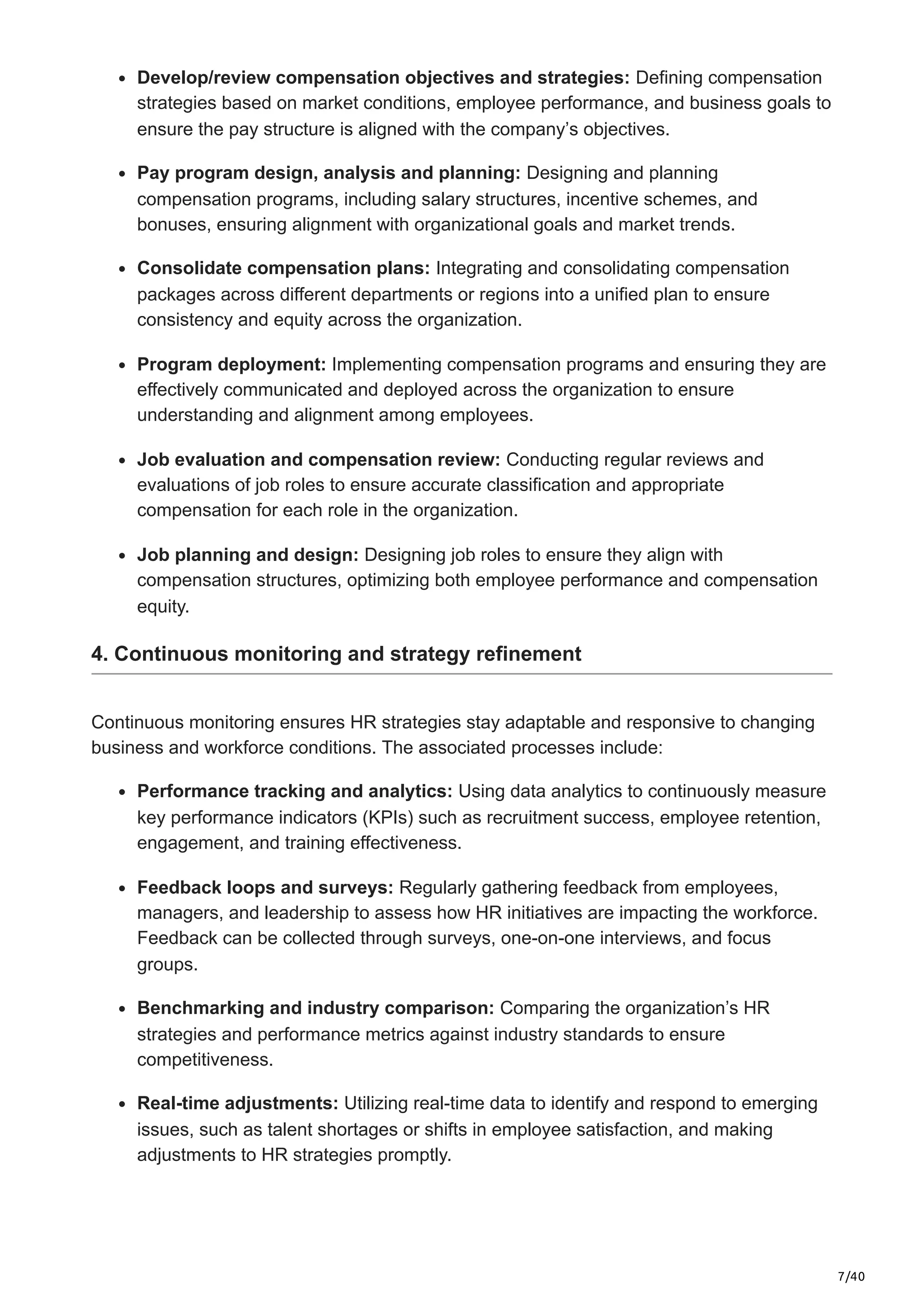 7/40
Develop/review compensation objectives and strategies: Defining compensation
strategies based on market conditions, employee performance, and business goals to
ensure the pay structure is aligned with the company’s objectives.
Pay program design, analysis and planning: Designing and planning
compensation programs, including salary structures, incentive schemes, and
bonuses, ensuring alignment with organizational goals and market trends.
Consolidate compensation plans: Integrating and consolidating compensation
packages across different departments or regions into a unified plan to ensure
consistency and equity across the organization.
Program deployment: Implementing compensation programs and ensuring they are
effectively communicated and deployed across the organization to ensure
understanding and alignment among employees.
Job evaluation and compensation review: Conducting regular reviews and
evaluations of job roles to ensure accurate classification and appropriate
compensation for each role in the organization.
Job planning and design: Designing job roles to ensure they align with
compensation structures, optimizing both employee performance and compensation
equity.
4. Continuous monitoring and strategy refinement
Continuous monitoring ensures HR strategies stay adaptable and responsive to changing
business and workforce conditions. The associated processes include:
Performance tracking and analytics: Using data analytics to continuously measure
key performance indicators (KPIs) such as recruitment success, employee retention,
engagement, and training effectiveness.
Feedback loops and surveys: Regularly gathering feedback from employees,
managers, and leadership to assess how HR initiatives are impacting the workforce.
Feedback can be collected through surveys, one-on-one interviews, and focus
groups.
Benchmarking and industry comparison: Comparing the organization’s HR
strategies and performance metrics against industry standards to ensure
competitiveness.
Real-time adjustments: Utilizing real-time data to identify and respond to emerging
issues, such as talent shortages or shifts in employee satisfaction, and making
adjustments to HR strategies promptly.
 