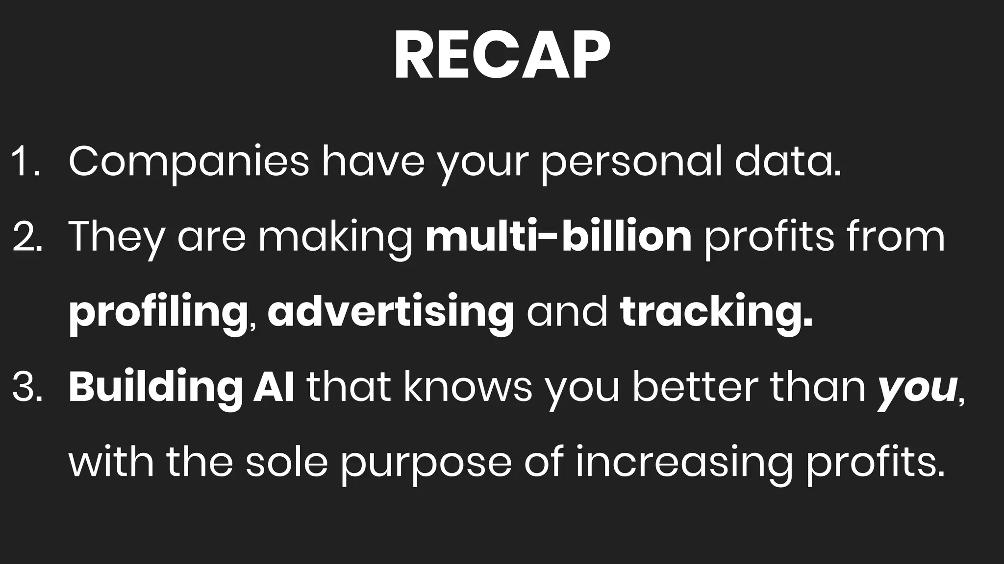 RECAP
1. Companies have your personal data.
2. They are making multi-billion profits from
profiling, advertising and tracking.
3. Building AI that knows you better than you,
with the sole purpose of increasing profits.
 