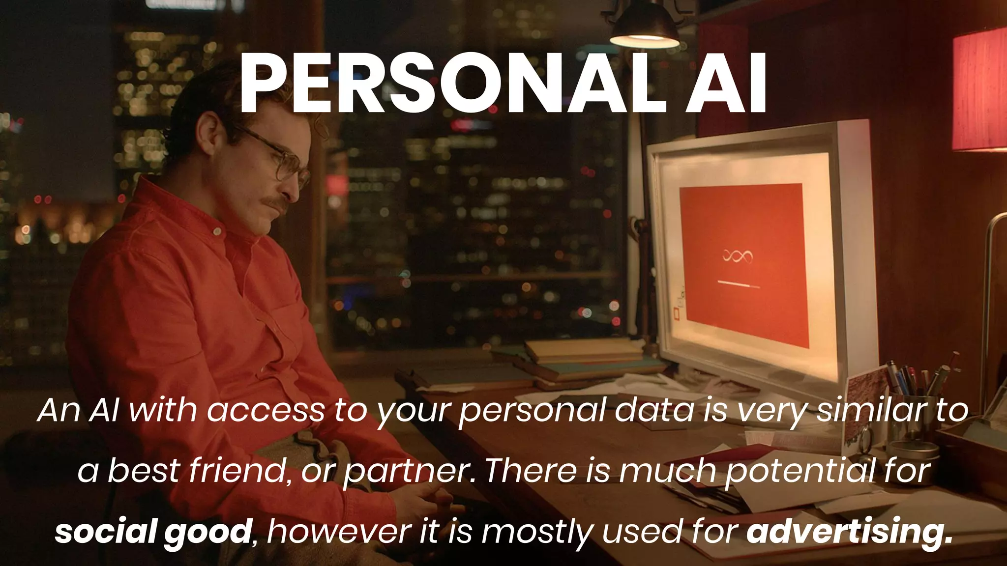 PERSONAL AI
An AI with access to your personal data is very similar to
a best friend, or partner. There is much potential for
social good, however it is mostly used for advertising.
 