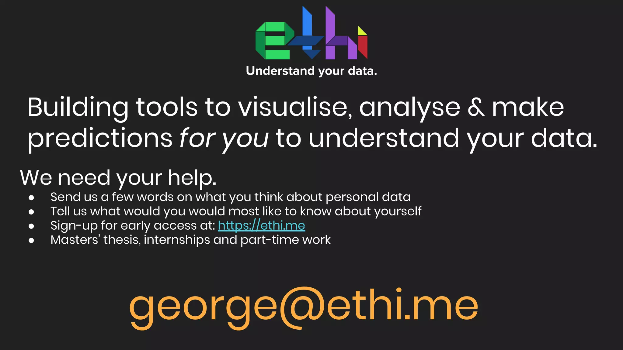 Building tools to visualise, analyse & make
predictions for you to understand your data.
Understand your data.
We need your help.
● Send us a few words on what you think about personal data
● Tell us what would you would most like to know about yourself
● Sign-up for early access at: https://ethi.me
● Masters’ thesis, internships and part-time work
george@ethi.me
 