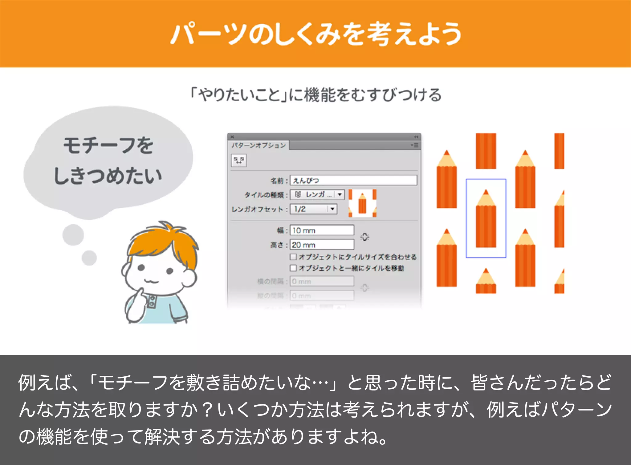 例えば、「モチーフを敷き詰めたいな…」と思った時に、皆さんだったらど
んな方法を取りますか？いくつか方法は考えられますが、例えばパターン
の機能を使って解決する方法がありますよね。
 