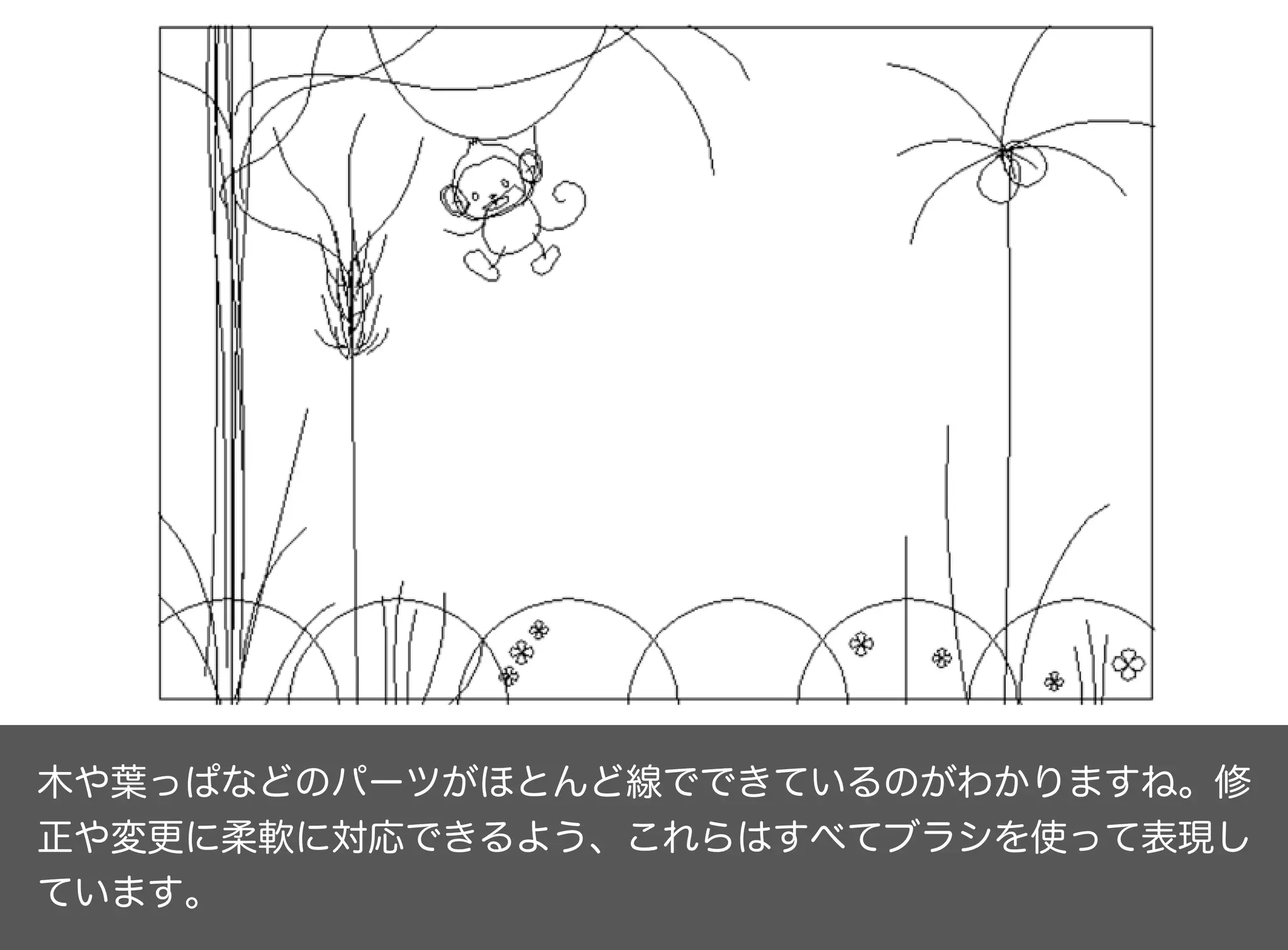 木や葉っぱなどのパーツがほとんど線でできているのがわかりますね。修
正や変更に柔軟に対応できるよう、これらはすべてブラシを使って表現し
ています。
 
