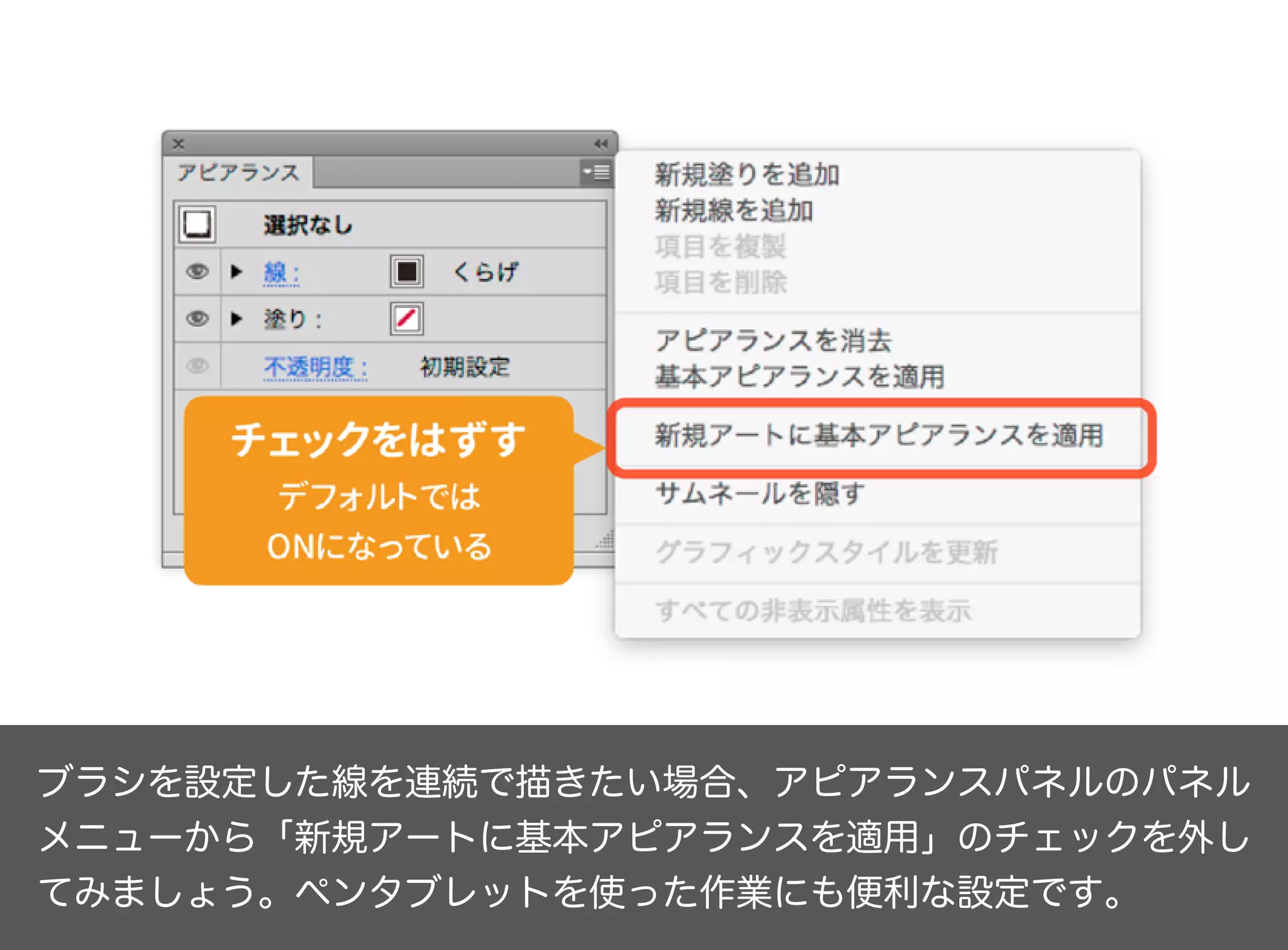 ブラシを設定した線を連続で描きたい場合、アピアランスパネルのパネル
メニューから「新規アートに基本アピアランスを適用」のチェックを外し
てみましょう。ペンタブレットを使った作業にも便利な設定です。
 