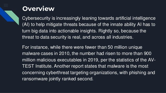 Overview
Cybersecurity is increasingly leaning towards artificial intelligence
(AI) to help mitigate threats because of the innate ability AI has to
turn big data into actionable insights. Rightly so, because the
threat to data security is real, and across all industries.
For instance, while there were fewer than 50 million unique
malware cases in 2010, the number had risen to more than 900
million malicious executables in 2019, per the statistics of the AV-
TEST Institute. Another report states that malware is the most
concerning cyberthreat targeting organizations, with phishing and
ransomware jointly ranked second.
 