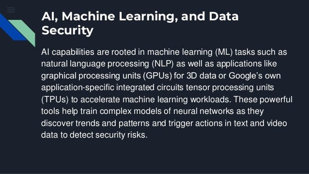 AI, Machine Learning, and Data
Security
AI capabilities are rooted in machine learning (ML) tasks such as
natural language processing (NLP) as well as applications like
graphical processing units (GPUs) for 3D data or Google’s own
application-specific integrated circuits tensor processing units
(TPUs) to accelerate machine learning workloads. These powerful
tools help train complex models of neural networks as they
discover trends and patterns and trigger actions in text and video
data to detect security risks.
 