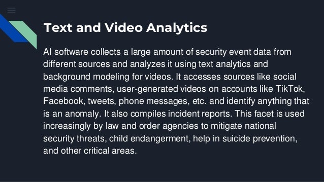 Text and Video Analytics
AI software collects a large amount of security event data from
different sources and analyzes it using text analytics and
background modeling for videos. It accesses sources like social
media comments, user-generated videos on accounts like TikTok,
Facebook, tweets, phone messages, etc. and identify anything that
is an anomaly. It also compiles incident reports. This facet is used
increasingly by law and order agencies to mitigate national
security threats, child endangerment, help in suicide prevention,
and other critical areas.
 