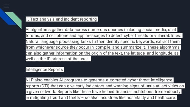 1. Text analysis and incident reporting
AI algorithms gather data across numerous sources including social media, chat
forums, and cell phone and app messages to detect cyber threats or vulnerabilities.
Natural language processing tasks further identify specific keywords, extract them
from whichever source they occur in, compile, and summarize it. These algorithms
can also gather information on the origin of the text, the latitude, and longitude, as
well as the IP address of the user.
Intelligence Reports
NLP also enables AI programs to generate automated cyber threat intelligence
reports (CTI) that can give early indicators and warning signs of unusual activities on
a given network. Reports like these have helped financial institutions tremendously
in mitigating fraud and thefts – so also industries like hospitality and healthcare.
 