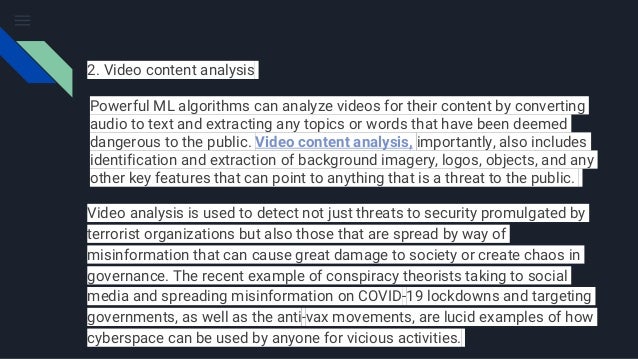 2. Video content analysis
Powerful ML algorithms can analyze videos for their content by converting
audio to text and extracting any topics or words that have been deemed
dangerous to the public. Video content analysis, importantly, also includes
identification and extraction of background imagery, logos, objects, and any
other key features that can point to anything that is a threat to the public.
Video analysis is used to detect not just threats to security promulgated by
terrorist organizations but also those that are spread by way of
misinformation that can cause great damage to society or create chaos in
governance. The recent example of conspiracy theorists taking to social
media and spreading misinformation on COVID-19 lockdowns and targeting
governments, as well as the anti-vax movements, are lucid examples of how
cyberspace can be used by anyone for vicious activities.
 