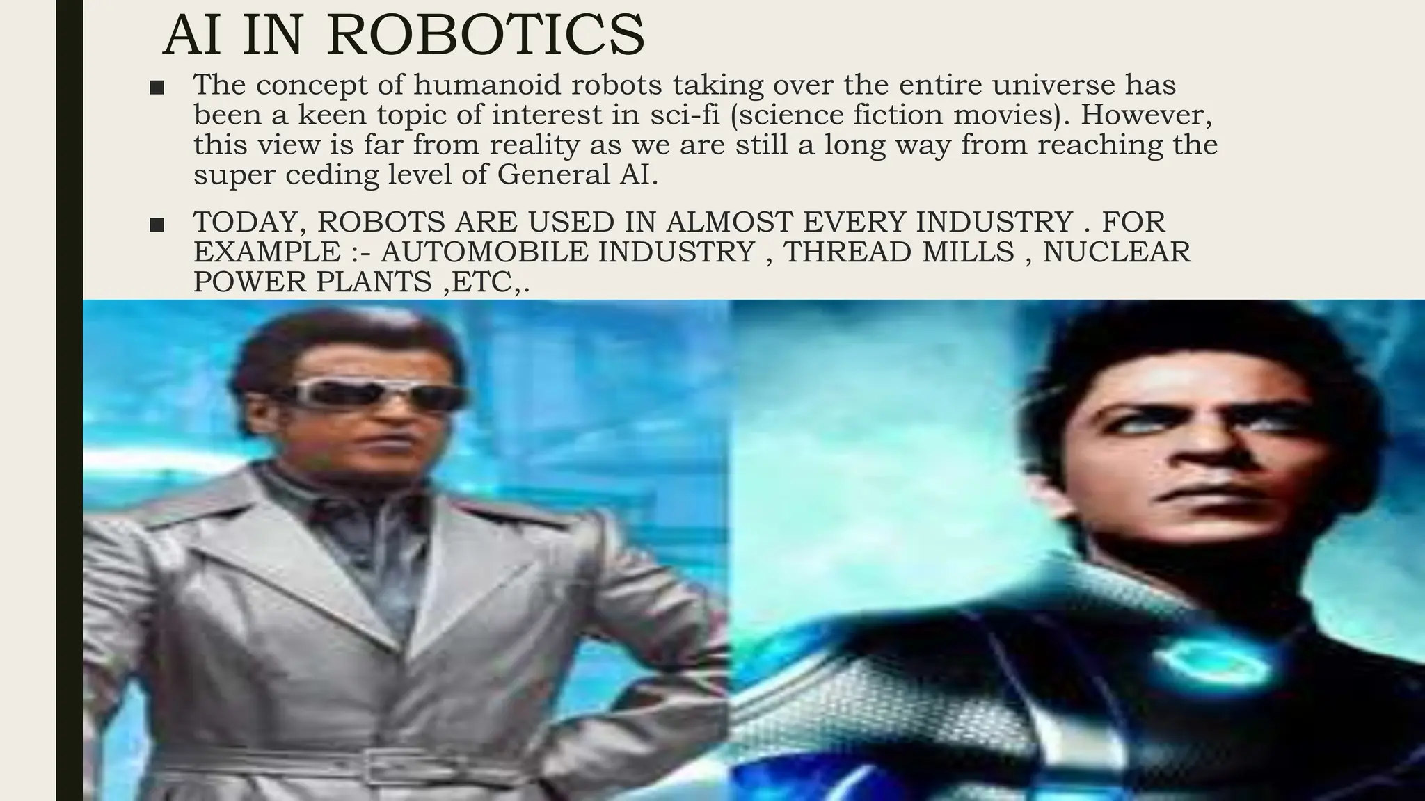 AI IN ROBOTICS
■ The concept of humanoid robots taking over the entire universe has
been a keen topic of interest in sci-fi (science fiction movies). However,
this view is far from reality as we are still a long way from reaching the
super ceding level of General AI.
■ TODAY, ROBOTS ARE USED IN ALMOST EVERY INDUSTRY . FOR
EXAMPLE :- AUTOMOBILE INDUSTRY , THREAD MILLS , NUCLEAR
POWER PLANTS ,ETC,.
 
