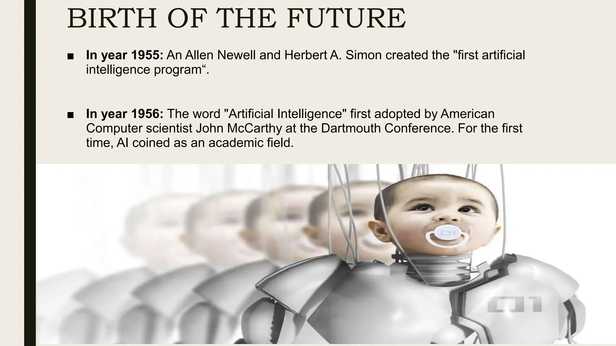 BIRTH OF THE FUTURE
■ In year 1955: An Allen Newell and Herbert A. Simon created the "first artificial
intelligence program“.
■ In year 1956: The word "Artificial Intelligence" first adopted by American
Computer scientist John McCarthy at the Dartmouth Conference. For the first
time, AI coined as an academic field.
 