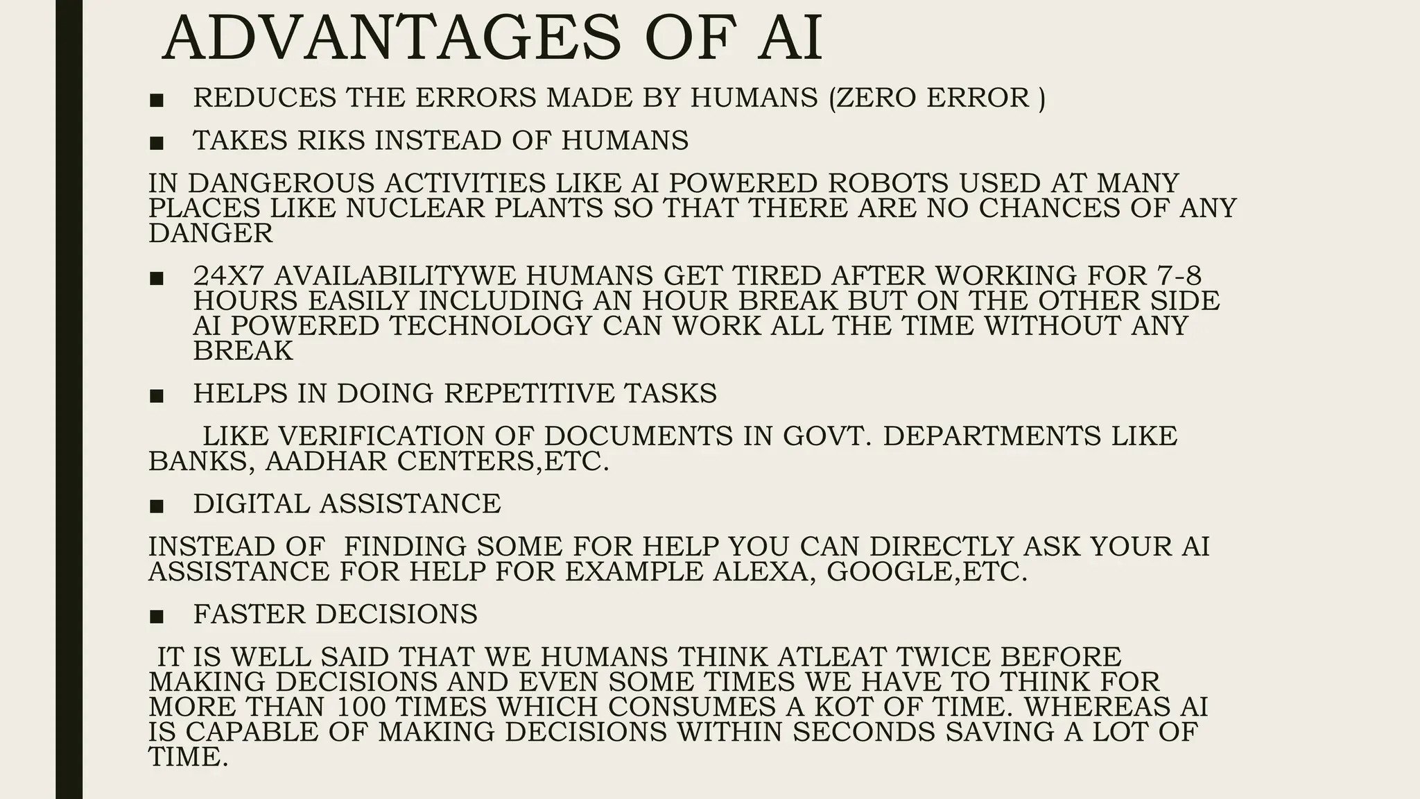 ADVANTAGES OF AI
■ REDUCES THE ERRORS MADE BY HUMANS (ZERO ERROR )
■ TAKES RIKS INSTEAD OF HUMANS
IN DANGEROUS ACTIVITIES LIKE AI POWERED ROBOTS USED AT MANY
PLACES LIKE NUCLEAR PLANTS SO THAT THERE ARE NO CHANCES OF ANY
DANGER
■ 24X7 AVAILABILITYWE HUMANS GET TIRED AFTER WORKING FOR 7-8
HOURS EASILY INCLUDING AN HOUR BREAK BUT ON THE OTHER SIDE
AI POWERED TECHNOLOGY CAN WORK ALL THE TIME WITHOUT ANY
BREAK
■ HELPS IN DOING REPETITIVE TASKS
LIKE VERIFICATION OF DOCUMENTS IN GOVT. DEPARTMENTS LIKE
BANKS, AADHAR CENTERS,ETC.
■ DIGITAL ASSISTANCE
INSTEAD OF FINDING SOME FOR HELP YOU CAN DIRECTLY ASK YOUR AI
ASSISTANCE FOR HELP FOR EXAMPLE ALEXA, GOOGLE,ETC.
■ FASTER DECISIONS
IT IS WELL SAID THAT WE HUMANS THINK ATLEAT TWICE BEFORE
MAKING DECISIONS AND EVEN SOME TIMES WE HAVE TO THINK FOR
MORE THAN 100 TIMES WHICH CONSUMES A KOT OF TIME. WHEREAS AI
IS CAPABLE OF MAKING DECISIONS WITHIN SECONDS SAVING A LOT OF
TIME.
 