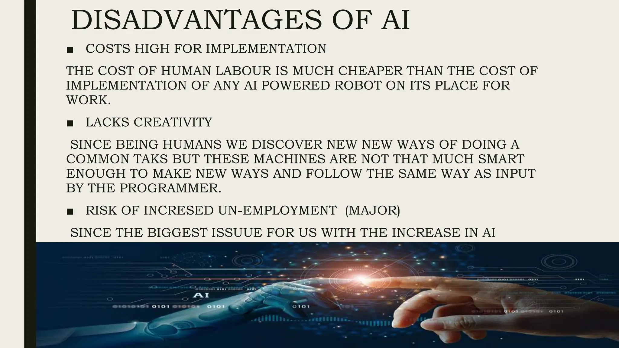 DISADVANTAGES OF AI
■ COSTS HIGH FOR IMPLEMENTATION
THE COST OF HUMAN LABOUR IS MUCH CHEAPER THAN THE COST OF
IMPLEMENTATION OF ANY AI POWERED ROBOT ON ITS PLACE FOR
WORK.
■ LACKS CREATIVITY
SINCE BEING HUMANS WE DISCOVER NEW NEW WAYS OF DOING A
COMMON TAKS BUT THESE MACHINES ARE NOT THAT MUCH SMART
ENOUGH TO MAKE NEW WAYS AND FOLLOW THE SAME WAY AS INPUT
BY THE PROGRAMMER.
■ RISK OF INCRESED UN-EMPLOYMENT (MAJOR)
SINCE THE BIGGEST ISSUUE FOR US WITH THE INCREASE IN AI
TECHNOLOGY IS THAT IT WILL DECRESE THE HUMAN LABOUR WHICH
WILL DECREASE THE NEED OF HUMAN LABOUR AND LEAD TO HIGH
UN-EMPLOYMENT
 