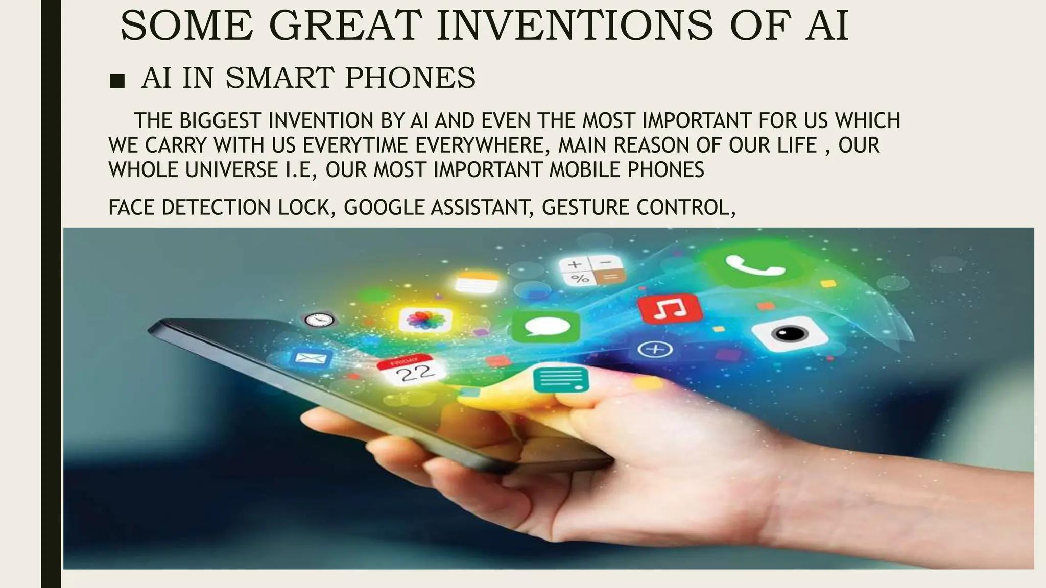 SOME GREAT INVENTIONS OF AI
■ AI IN SMART PHONES
THE BIGGEST INVENTION BY AI AND EVEN THE MOST IMPORTANT FOR US WHICH
WE CARRY WITH US EVERYTIME EVERYWHERE, MAIN REASON OF OUR LIFE , OUR
WHOLE UNIVERSE I.E, OUR MOST IMPORTANT MOBILE PHONES
FACE DETECTION LOCK, GOOGLE ASSISTANT, GESTURE CONTROL,
 